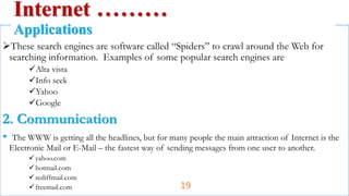 These search engines are software called “Spiders” to crawl around the Web for
searching information. Examples of some popular search engines are
Alta vista
Info seek
Yahoo
Google
2. Communication
• The WWW is getting all the headlines, but for many people the main attraction of Internet is the
Electronic Mail or E-Mail – the fastest way of sending messages from one user to another.
yahoo.com
hotmail.com
rediffmail.com
freemail.com
Internet ………
Applications
19
 