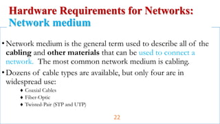 •Network medium is the general term used to describe all of the
cabling and other materials that can be used to connect a
network. The most common network medium is cabling.
•Dozens of cable types are available, but only four are in
widespread use:
 Coaxial Cables
 Fiber-Optic
 Twisted-Pair (STP and UTP)
Hardware Requirements for Networks:
Network medium
22
 