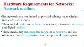 •But networks are not limited to physical cabling; many wireless
media are used as well.
•These include radio and cellular connections, microwave antennas,
and digital satellites.
•These media may increase the range of a network, and are
often much more expensive than their physical counterparts
Hardware Requirements for Networks:
Network medium
23
 