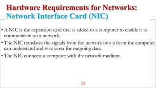 • A NIC is the expansion card that is added to a computer to enable it to
communicate on a network.
• The NIC translates the signals from the network into a form the computer
can understand and vice versa for outgoing data.
• The NIC connects a computer with the network medium.
Hardware Requirements for Networks:
Network Interface Card (NIC)
24
 