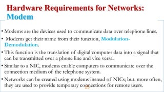 • Modems are the devices used to communicate data over telephone lines.
• Modems get their name from their function, Modulation-
Demodulation.
• This function is the translation of digital computer data into a signal that
can be transmitted over a phone line and vice versa.
• Similar to a NIC, modems enable computers to communicate over the
connection medium of the telephone system.
• Networks can be created using modems instead of NICs, but, more often,
they are used to provide temporary connections for remote users.
Hardware Requirements for Networks:
Modem
25
 