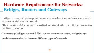 • Bridges, routers, and gateways are devices that enable one network to communicate
or connect with another network.
• These specialized devices are required to link networks that use different connection
media or platforms.
• In summary, bridges connect LANs, routers connect networks, and gateways
enable communication between different types of networks.
Hardware Requirements for Networks:
Bridges, Routers and Gateways
27
 