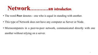 Network…………an introduction
• The word Peer denotes - one who is equal in standing with another.
• This type of Network does not have any computer as Server or Node.
• Microcomputers in a peer-to-peer network, communicated directly with one
another without relying on a server.
3
 