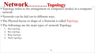 • Topology refers to the arrangement of computers (nodes) in a computer
network
• Networks can be laid out in different ways.
• The Physical layout or shape of a Network is called Topology.
• The followings are the main types of network Topology.
1. Star topology
2. Bus topology
3. Ring topology
4. Mesh topology
Network…………Topology
6
 