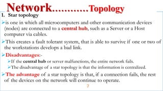 1. Star topology
is one in which all microcomputers and other communication devices
(nodes) are connected to a central hub, such as a Server or a Host
computer via cables.
This creates a fault tolerant system, that is able to survive if one or two of
the workstations develops a bad link.
Disadvantages:-
If the central hub or server malfunctions, the entire network fails.
The disadvantage of a star topology is that the information is centralized.
The advantage of a star topology is that, if a connection fails, the rest
of the devices on the network will continue to operate.
Network…………Topology
7
 