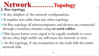 2. Bus topology
Is the simplest of the network configurations.
It requires less cable than any other topology.
In Bus topology all microcomputers and devices are connected
through a common channel using co-axial cables.
This layout forces every signal to be equally available to every
device; thus, high traffic use will cause the network to slow.
 In this topology, if any connection to the node fails the entire
network fails.
Network…………Topology
9
 