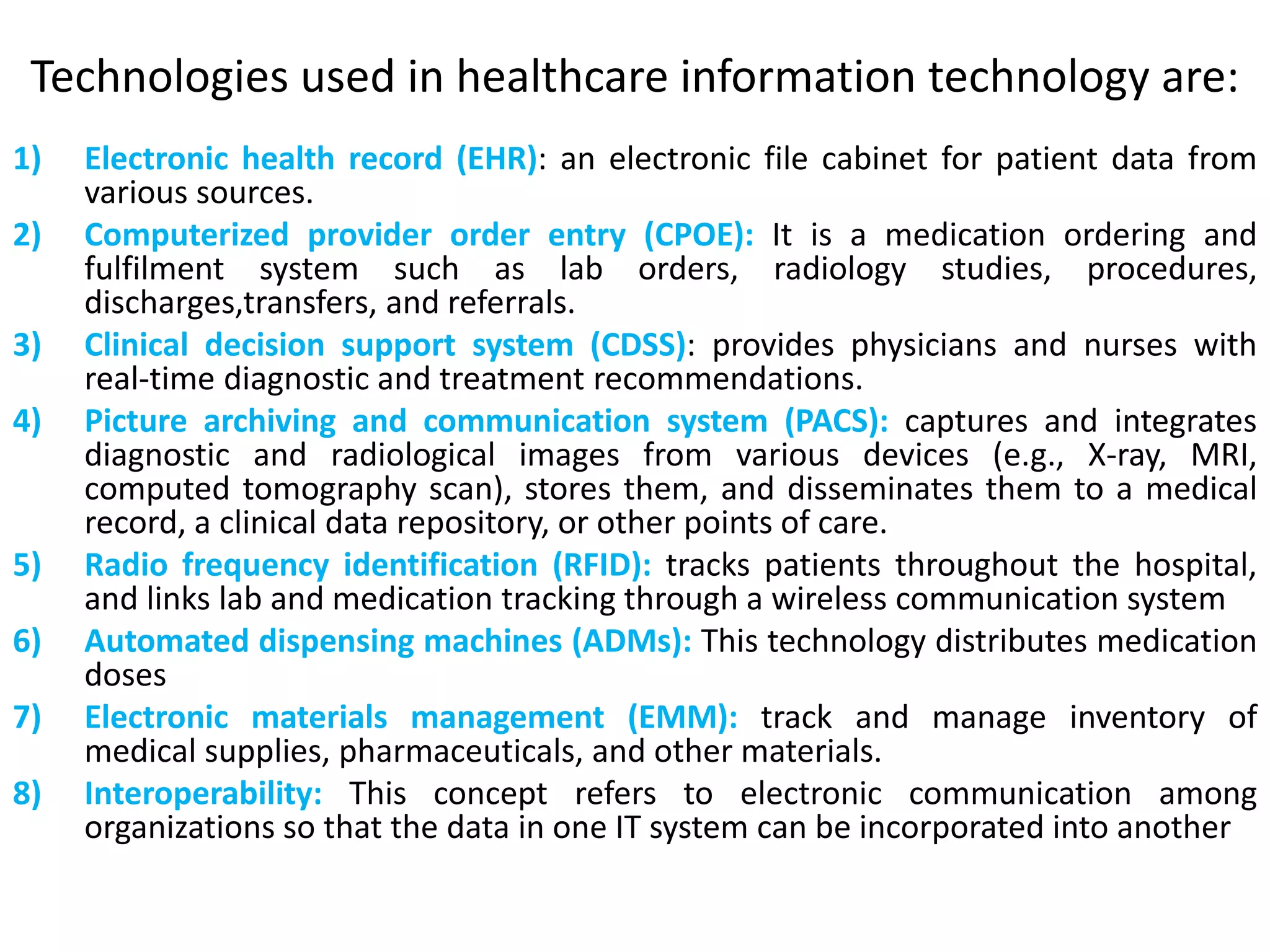 Technologies used in healthcare information technology are:
1) Electronic health record (EHR): an electronic file cabinet for patient data from
various sources.
2) Computerized provider order entry (CPOE): It is a medication ordering and
fulfilment system such as lab orders, radiology studies, procedures,
discharges,transfers, and referrals.
3) Clinical decision support system (CDSS): provides physicians and nurses with
real-time diagnostic and treatment recommendations.
4) Picture archiving and communication system (PACS): captures and integrates
diagnostic and radiological images from various devices (e.g., X-ray, MRI,
computed tomography scan), stores them, and disseminates them to a medical
record, a clinical data repository, or other points of care.
5) Radio frequency identification (RFID): tracks patients throughout the hospital,
and links lab and medication tracking through a wireless communication system
6) Automated dispensing machines (ADMs): This technology distributes medication
doses
7) Electronic materials management (EMM): track and manage inventory of
medical supplies, pharmaceuticals, and other materials.
8) Interoperability: This concept refers to electronic communication among
organizations so that the data in one IT system can be incorporated into another
 