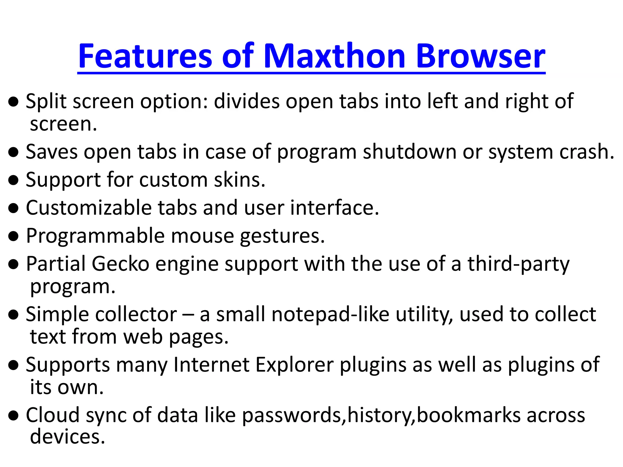 Features of Maxthon Browser
● Split screen option: divides open tabs into left and right of
screen.
● Saves open tabs in case of program shutdown or system crash.
● Support for custom skins.
● Customizable tabs and user interface.
● Programmable mouse gestures.
● Partial Gecko engine support with the use of a third-party
program.
● Simple collector – a small notepad-like utility, used to collect
text from web pages.
● Supports many Internet Explorer plugins as well as plugins of
its own.
● Cloud sync of data like passwords,history,bookmarks across
devices.
 
