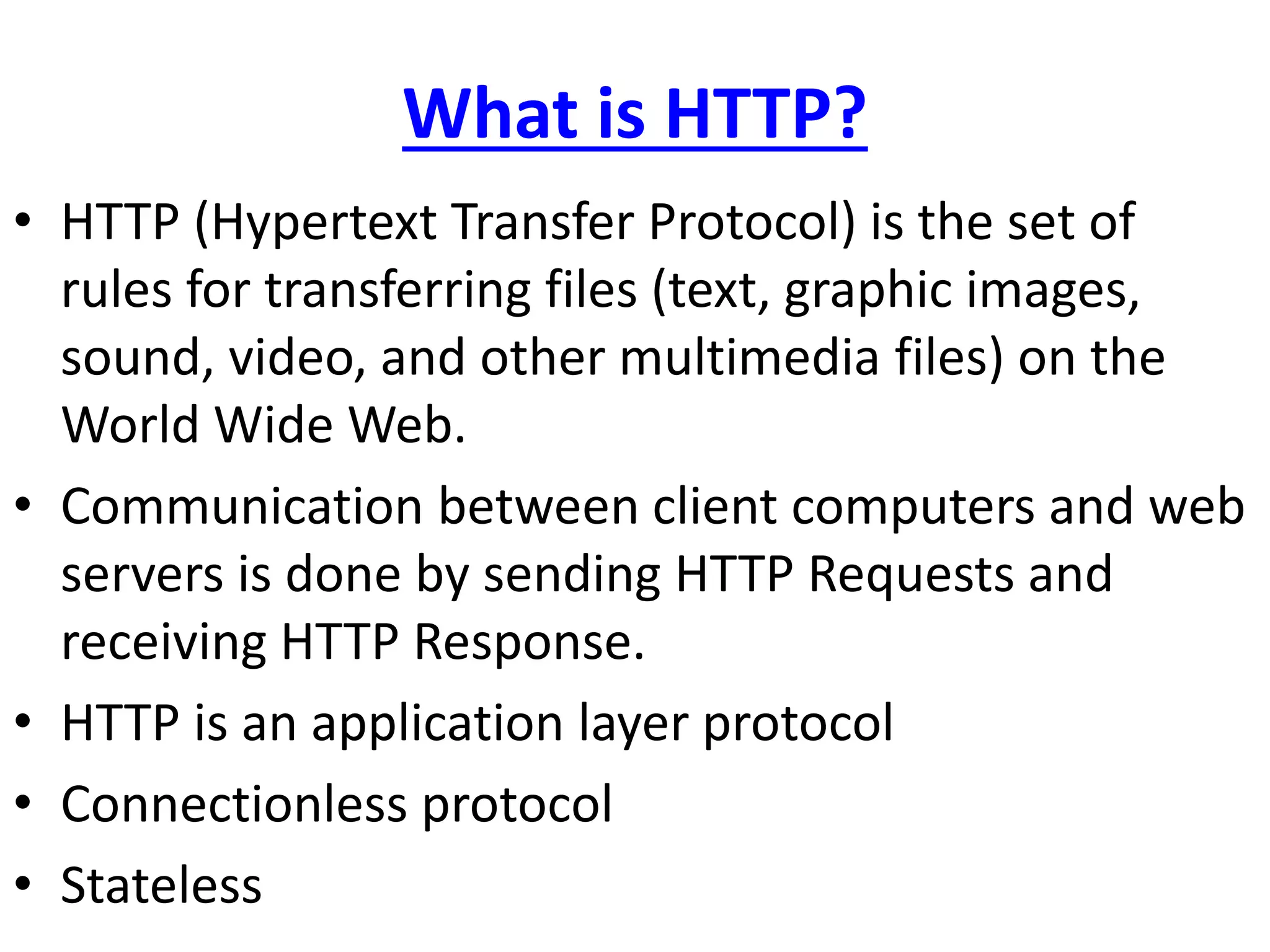 What is HTTP?
• HTTP (Hypertext Transfer Protocol) is the set of
rules for transferring files (text, graphic images,
sound, video, and other multimedia files) on the
World Wide Web.
• Communication between client computers and web
servers is done by sending HTTP Requests and
receiving HTTP Response.
• HTTP is an application layer protocol
• Connectionless protocol
• Stateless
 