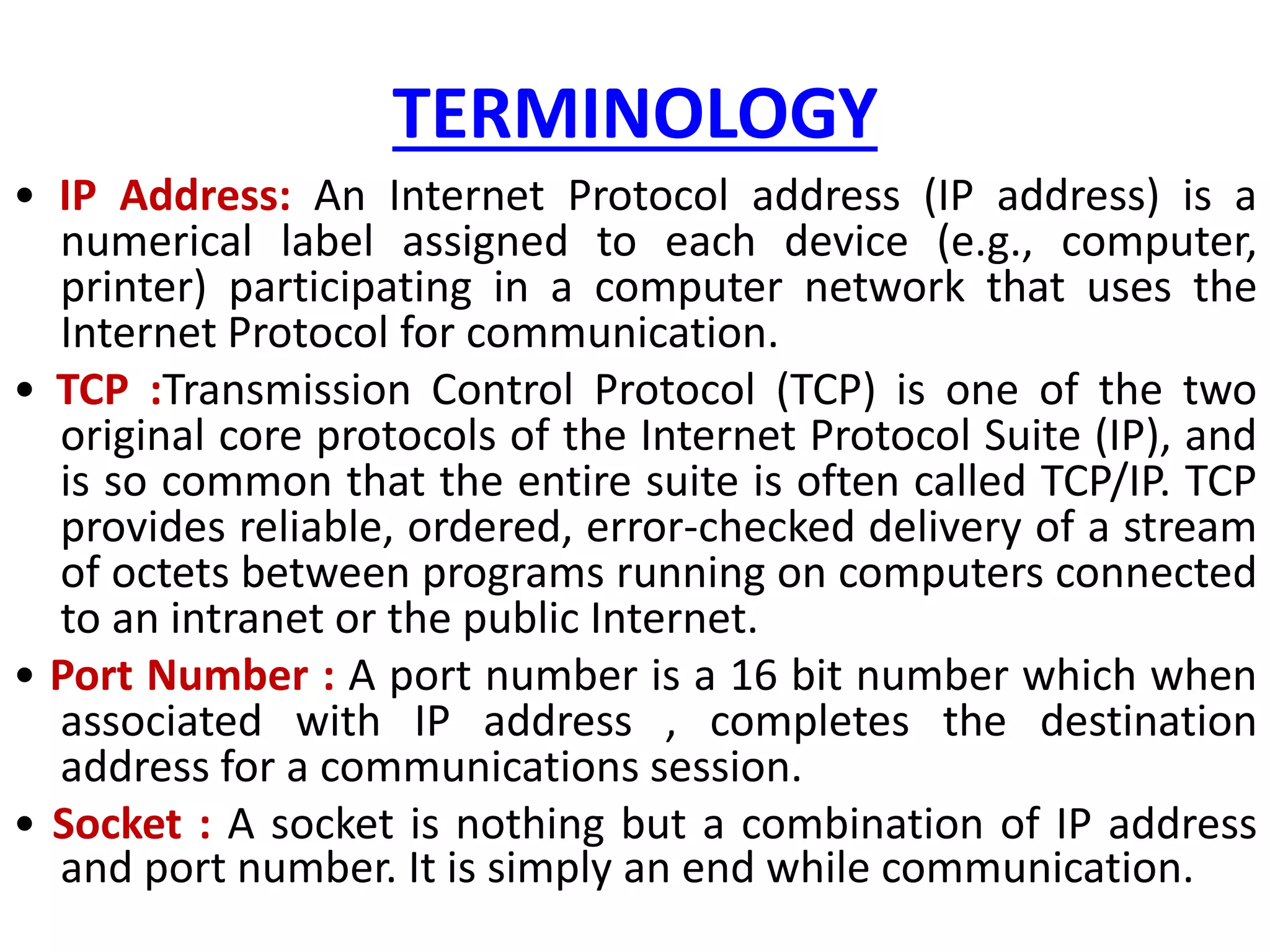 TERMINOLOGY
• IP Address: An Internet Protocol address (IP address) is a
numerical label assigned to each device (e.g., computer,
printer) participating in a computer network that uses the
Internet Protocol for communication.
• TCP :Transmission Control Protocol (TCP) is one of the two
original core protocols of the Internet Protocol Suite (IP), and
is so common that the entire suite is often called TCP/IP. TCP
provides reliable, ordered, error-checked delivery of a stream
of octets between programs running on computers connected
to an intranet or the public Internet.
• Port Number : A port number is a 16 bit number which when
associated with IP address , completes the destination
address for a communications session.
• Socket : A socket is nothing but a combination of IP address
and port number. It is simply an end while communication.
 