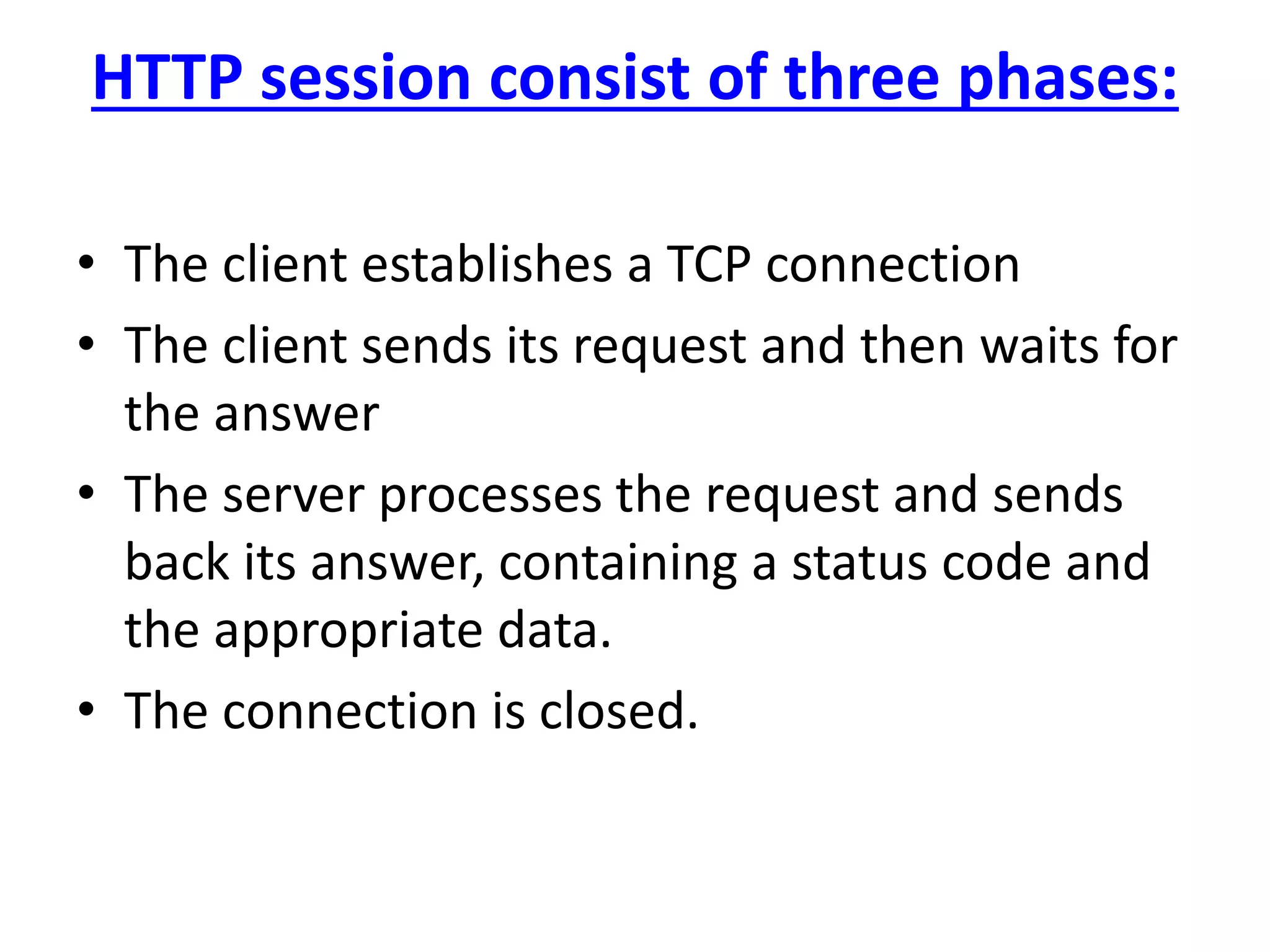 HTTP session consist of three phases:
• The client establishes a TCP connection
• The client sends its request and then waits for
the answer
• The server processes the request and sends
back its answer, containing a status code and
the appropriate data.
• The connection is closed.
 