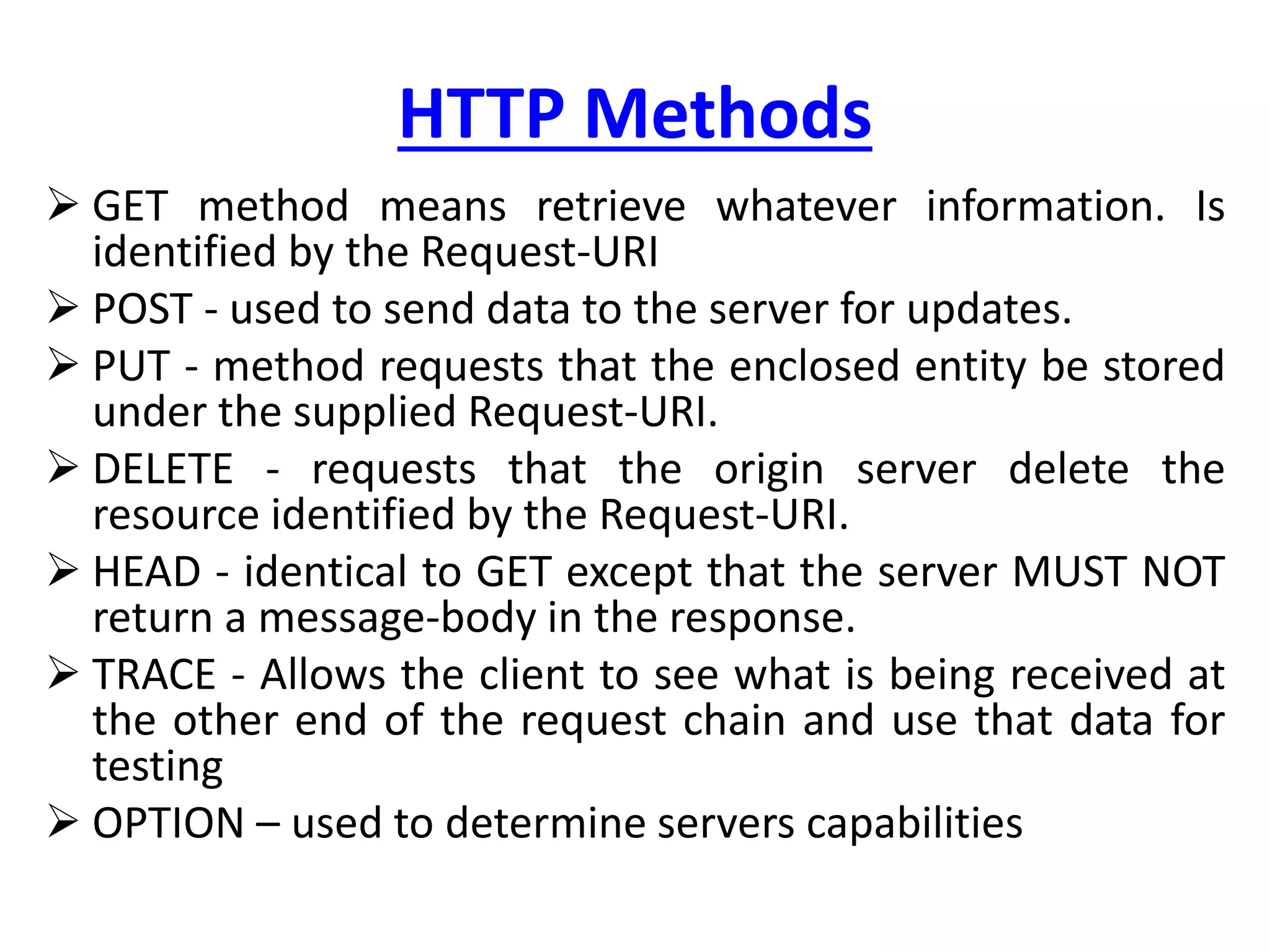 HTTP Methods
 GET method means retrieve whatever information. Is
identified by the Request-URI
 POST - used to send data to the server for updates.
 PUT - method requests that the enclosed entity be stored
under the supplied Request-URI.
 DELETE - requests that the origin server delete the
resource identified by the Request-URI.
 HEAD - identical to GET except that the server MUST NOT
return a message-body in the response.
 TRACE - Allows the client to see what is being received at
the other end of the request chain and use that data for
testing
 OPTION – used to determine servers capabilities
 