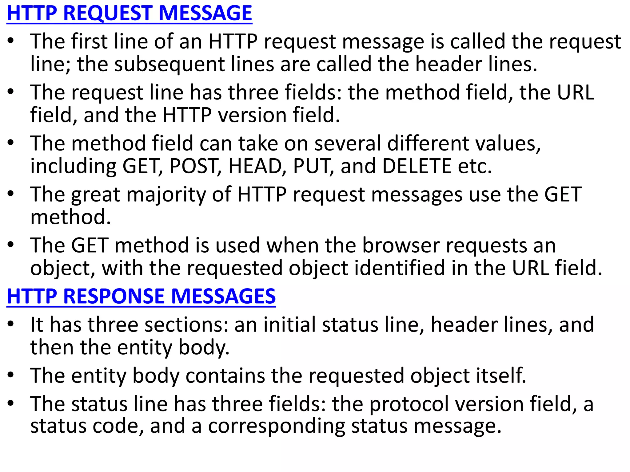HTTP REQUEST MESSAGE
• The first line of an HTTP request message is called the request
line; the subsequent lines are called the header lines.
• The request line has three fields: the method field, the URL
field, and the HTTP version field.
• The method field can take on several different values,
including GET, POST, HEAD, PUT, and DELETE etc.
• The great majority of HTTP request messages use the GET
method.
• The GET method is used when the browser requests an
object, with the requested object identified in the URL field.
HTTP RESPONSE MESSAGES
• It has three sections: an initial status line, header lines, and
then the entity body.
• The entity body contains the requested object itself.
• The status line has three fields: the protocol version field, a
status code, and a corresponding status message.
 