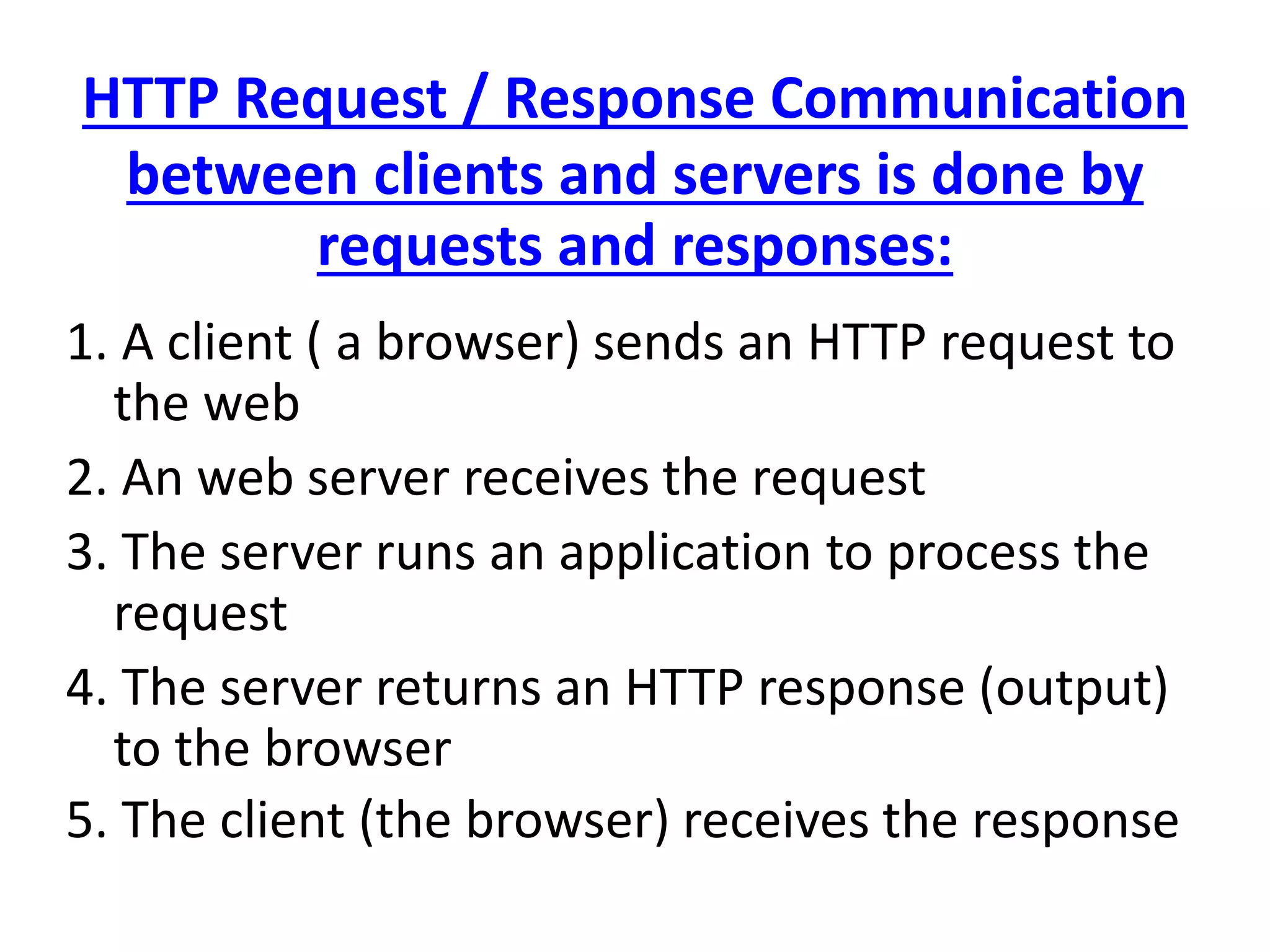 HTTP Request / Response Communication
between clients and servers is done by
requests and responses:
1. A client ( a browser) sends an HTTP request to
the web
2. An web server receives the request
3. The server runs an application to process the
request
4. The server returns an HTTP response (output)
to the browser
5. The client (the browser) receives the response
 