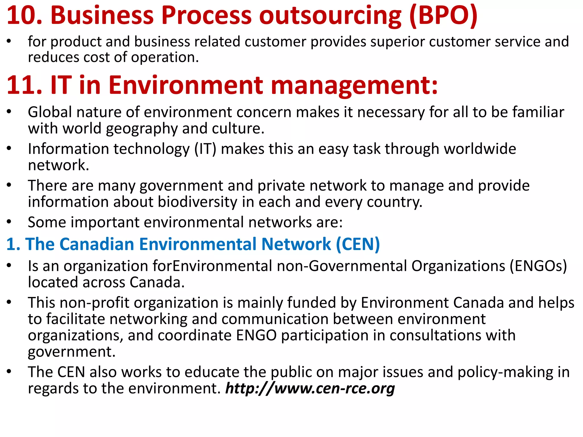 10. Business Process outsourcing (BPO)
• for product and business related customer provides superior customer service and
reduces cost of operation.
11. IT in Environment management:
• Global nature of environment concern makes it necessary for all to be familiar
with world geography and culture.
• Information technology (IT) makes this an easy task through worldwide
network.
• There are many government and private network to manage and provide
information about biodiversity in each and every country.
• Some important environmental networks are:
1. The Canadian Environmental Network (CEN)
• Is an organization forEnvironmental non-Governmental Organizations (ENGOs)
located across Canada.
• This non-profit organization is mainly funded by Environment Canada and helps
to facilitate networking and communication between environment
organizations, and coordinate ENGO participation in consultations with
government.
• The CEN also works to educate the public on major issues and policy-making in
regards to the environment. http://www.cen-rce.org
 