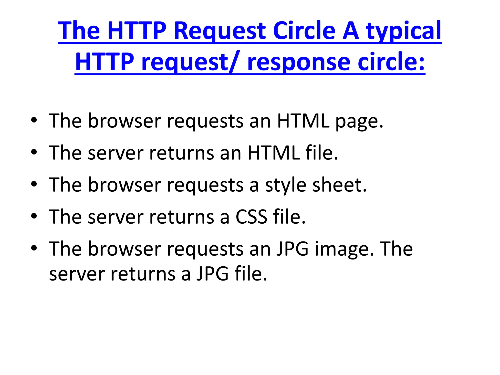 The HTTP Request Circle A typical
HTTP request/ response circle:
• The browser requests an HTML page.
• The server returns an HTML file.
• The browser requests a style sheet.
• The server returns a CSS file.
• The browser requests an JPG image. The
server returns a JPG file.
 