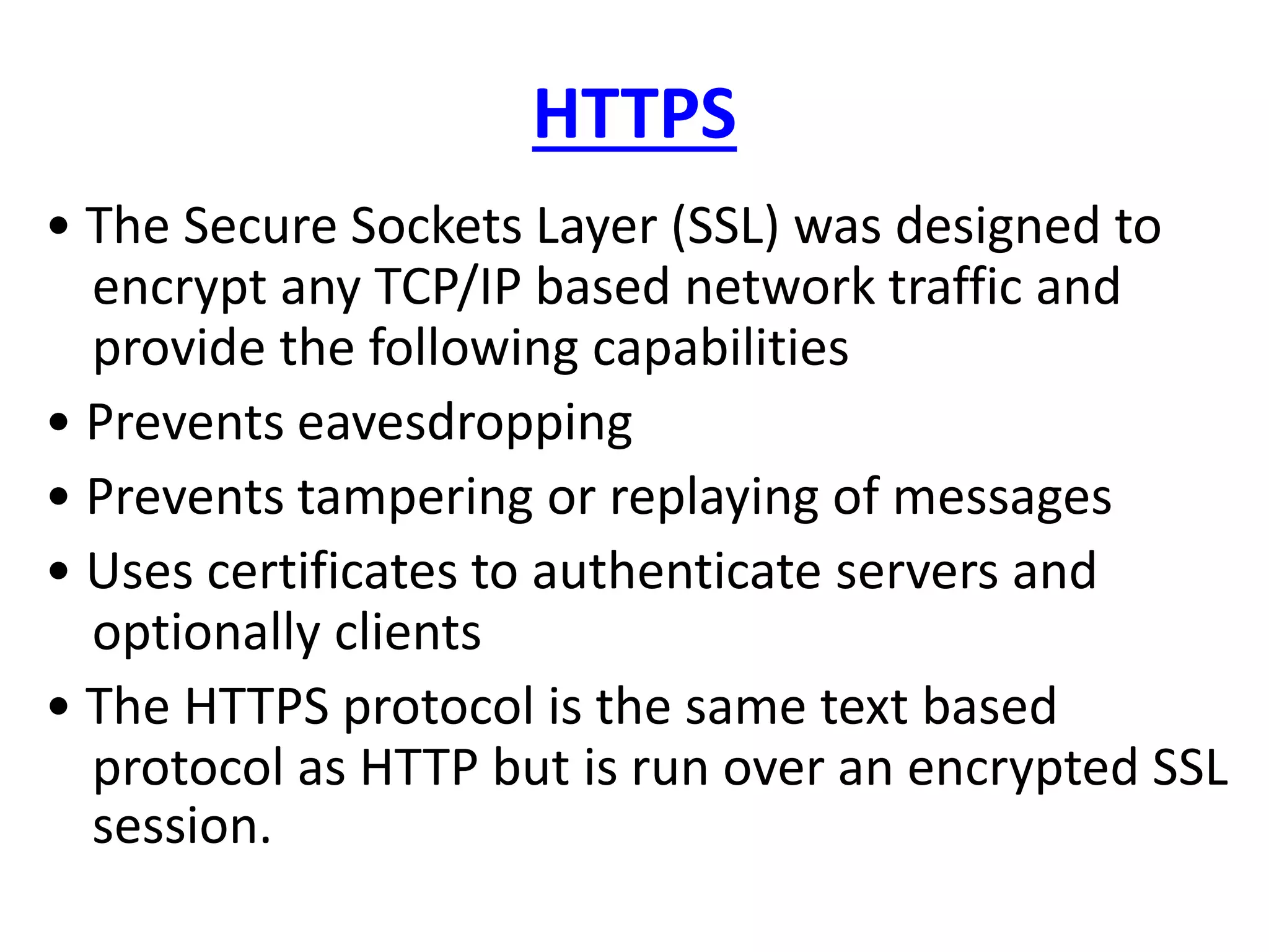 HTTPS
• The Secure Sockets Layer (SSL) was designed to
encrypt any TCP/IP based network traffic and
provide the following capabilities
• Prevents eavesdropping
• Prevents tampering or replaying of messages
• Uses certificates to authenticate servers and
optionally clients
• The HTTPS protocol is the same text based
protocol as HTTP but is run over an encrypted SSL
session.
 
