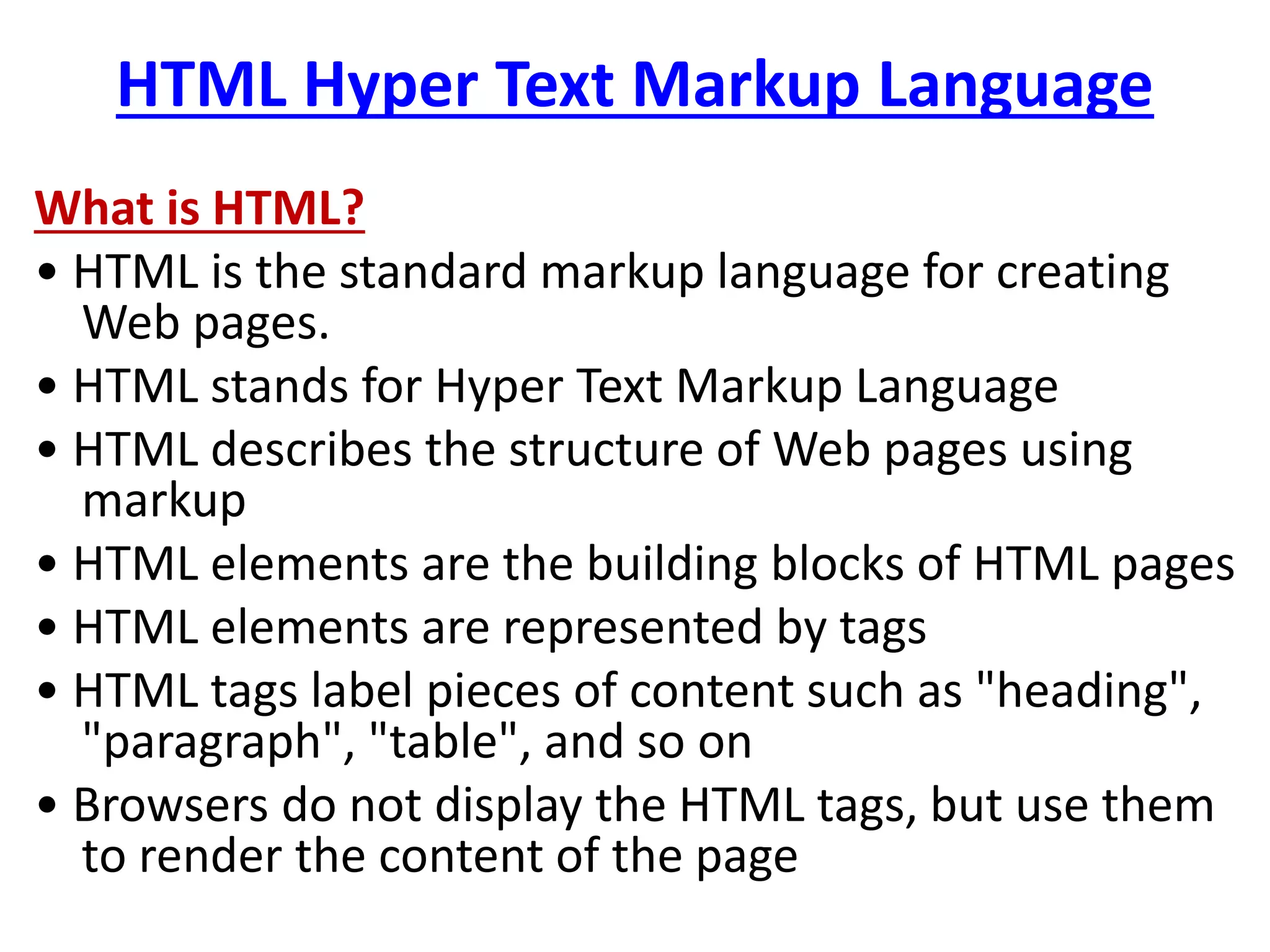 HTML Hyper Text Markup Language
What is HTML?
• HTML is the standard markup language for creating
Web pages.
• HTML stands for Hyper Text Markup Language
• HTML describes the structure of Web pages using
markup
• HTML elements are the building blocks of HTML pages
• HTML elements are represented by tags
• HTML tags label pieces of content such as "heading",
"paragraph", "table", and so on
• Browsers do not display the HTML tags, but use them
to render the content of the page
 