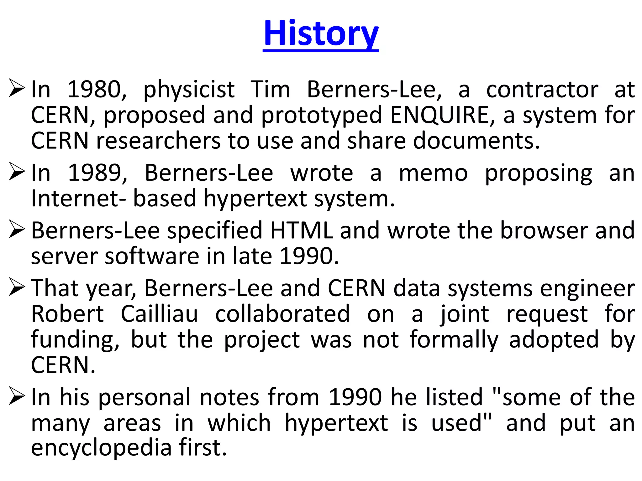 History
In 1980, physicist Tim Berners-Lee, a contractor at
CERN, proposed and prototyped ENQUIRE, a system for
CERN researchers to use and share documents.
In 1989, Berners-Lee wrote a memo proposing an
Internet- based hypertext system.
Berners-Lee specified HTML and wrote the browser and
server software in late 1990.
That year, Berners-Lee and CERN data systems engineer
Robert Cailliau collaborated on a joint request for
funding, but the project was not formally adopted by
CERN.
In his personal notes from 1990 he listed "some of the
many areas in which hypertext is used" and put an
encyclopedia first.
 