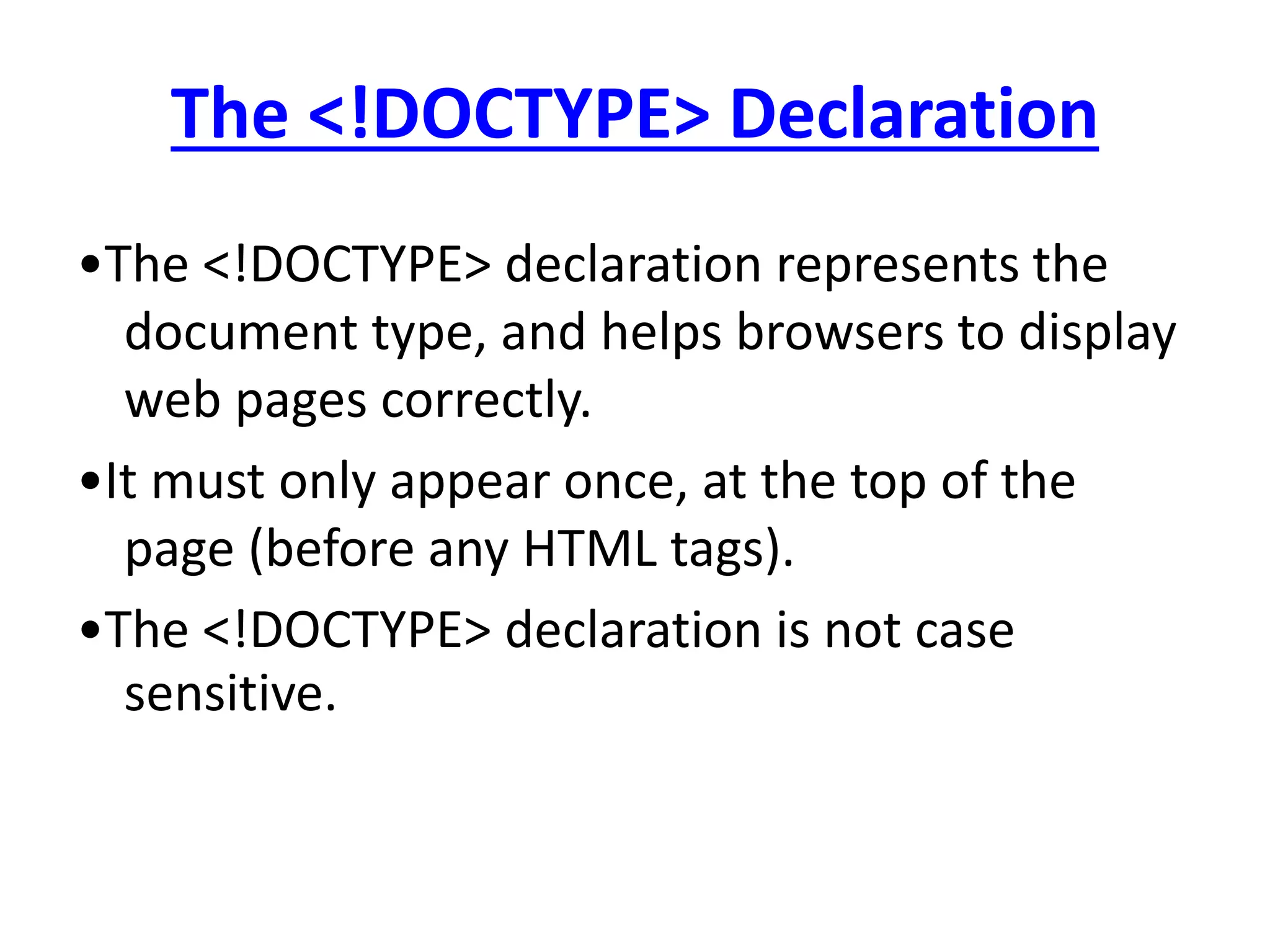 The <!DOCTYPE> Declaration
•The <!DOCTYPE> declaration represents the
document type, and helps browsers to display
web pages correctly.
•It must only appear once, at the top of the
page (before any HTML tags).
•The <!DOCTYPE> declaration is not case
sensitive.
 