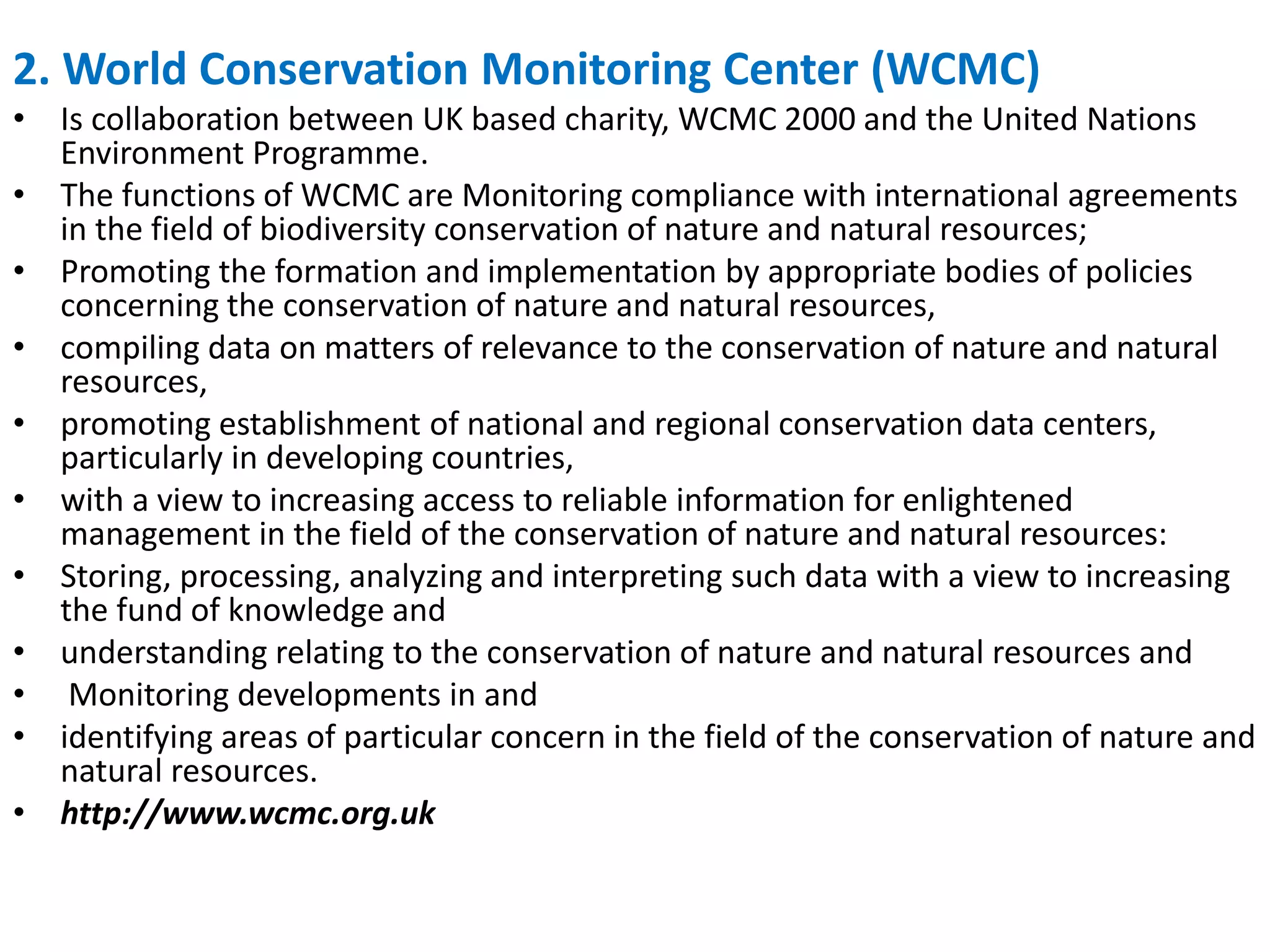 2. World Conservation Monitoring Center (WCMC)
• Is collaboration between UK based charity, WCMC 2000 and the United Nations
Environment Programme.
• The functions of WCMC are Monitoring compliance with international agreements
in the field of biodiversity conservation of nature and natural resources;
• Promoting the formation and implementation by appropriate bodies of policies
concerning the conservation of nature and natural resources,
• compiling data on matters of relevance to the conservation of nature and natural
resources,
• promoting establishment of national and regional conservation data centers,
particularly in developing countries,
• with a view to increasing access to reliable information for enlightened
management in the field of the conservation of nature and natural resources:
• Storing, processing, analyzing and interpreting such data with a view to increasing
the fund of knowledge and
• understanding relating to the conservation of nature and natural resources and
• Monitoring developments in and
• identifying areas of particular concern in the field of the conservation of nature and
natural resources.
• http://www.wcmc.org.uk
 