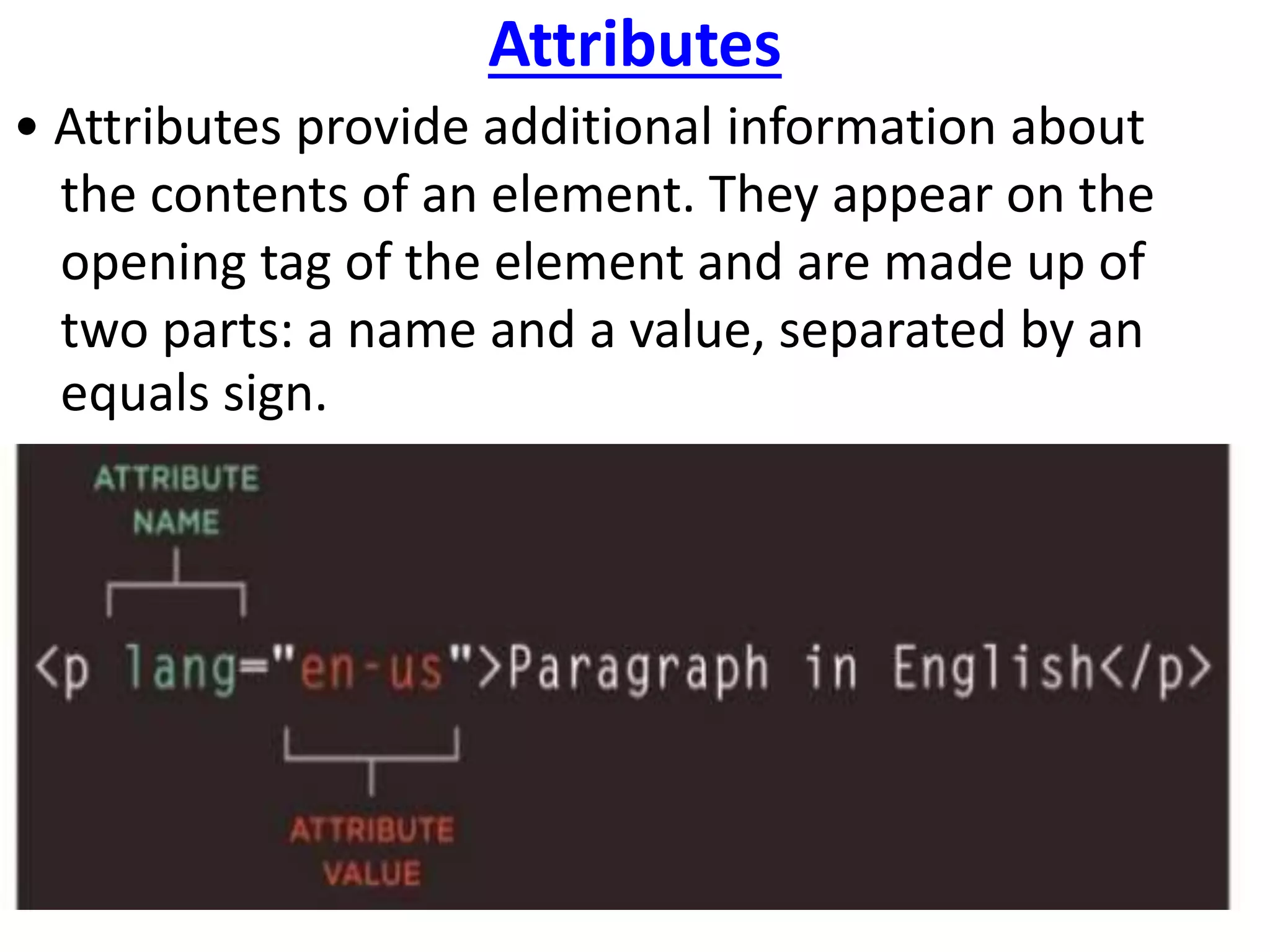 Attributes
• Attributes provide additional information about
the contents of an element. They appear on the
opening tag of the element and are made up of
two parts: a name and a value, separated by an
equals sign.
 