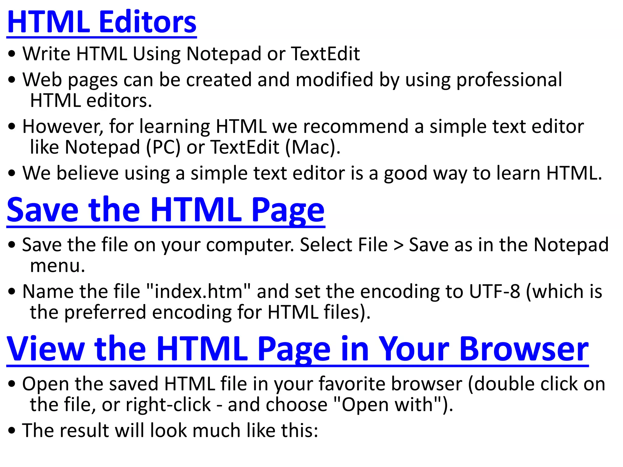 HTML Editors
• Write HTML Using Notepad or TextEdit
• Web pages can be created and modified by using professional
HTML editors.
• However, for learning HTML we recommend a simple text editor
like Notepad (PC) or TextEdit (Mac).
• We believe using a simple text editor is a good way to learn HTML.
Save the HTML Page
• Save the file on your computer. Select File > Save as in the Notepad
menu.
• Name the file "index.htm" and set the encoding to UTF-8 (which is
the preferred encoding for HTML files).
View the HTML Page in Your Browser
• Open the saved HTML file in your favorite browser (double click on
the file, or right-click - and choose "Open with").
• The result will look much like this:
 