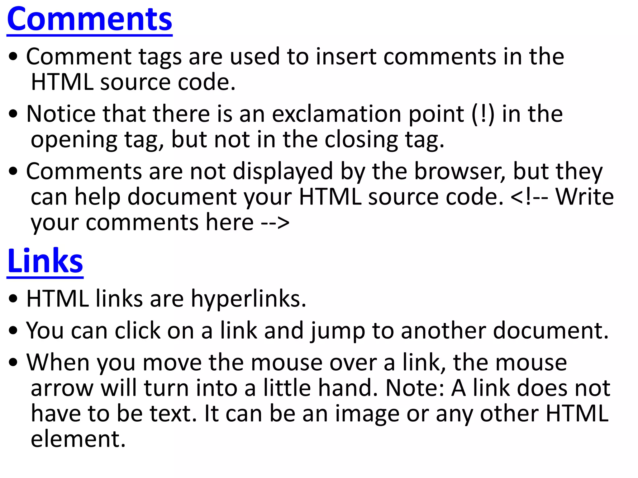 Comments
• Comment tags are used to insert comments in the
HTML source code.
• Notice that there is an exclamation point (!) in the
opening tag, but not in the closing tag.
• Comments are not displayed by the browser, but they
can help document your HTML source code. <!-- Write
your comments here -->
Links
• HTML links are hyperlinks.
• You can click on a link and jump to another document.
• When you move the mouse over a link, the mouse
arrow will turn into a little hand. Note: A link does not
have to be text. It can be an image or any other HTML
element.
 