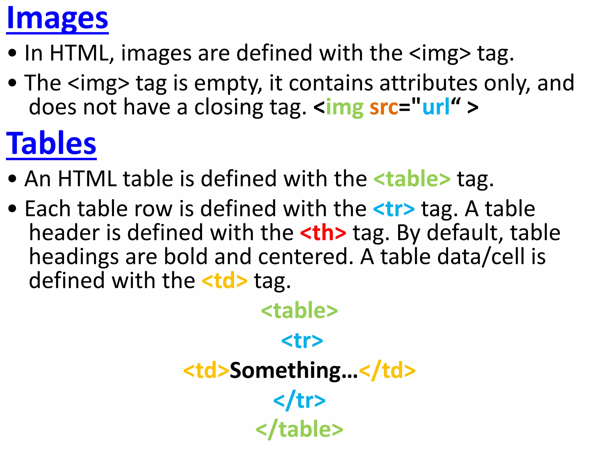 Images
• In HTML, images are defined with the <img> tag.
• The <img> tag is empty, it contains attributes only, and
does not have a closing tag. <img src="url“ >
Tables
• An HTML table is defined with the <table> tag.
• Each table row is defined with the <tr> tag. A table
header is defined with the <th> tag. By default, table
headings are bold and centered. A table data/cell is
defined with the <td> tag.
<table>
<tr>
<td>Something…</td>
</tr>
</table>
 