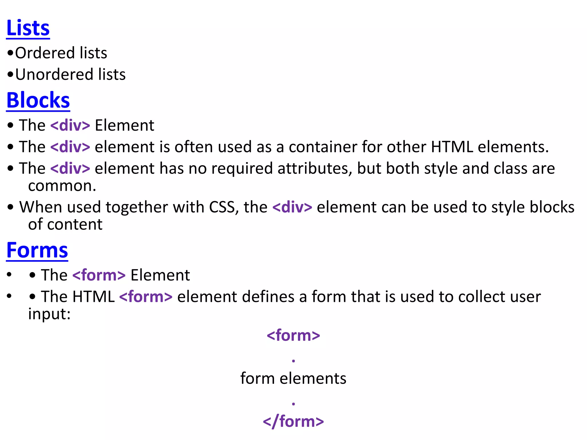Lists
•Ordered lists
•Unordered lists
Blocks
• The <div> Element
• The <div> element is often used as a container for other HTML elements.
• The <div> element has no required attributes, but both style and class are
common.
• When used together with CSS, the <div> element can be used to style blocks
of content
Forms
• • The <form> Element
• • The HTML <form> element defines a form that is used to collect user
input:
<form>
.
form elements
.
</form>
 