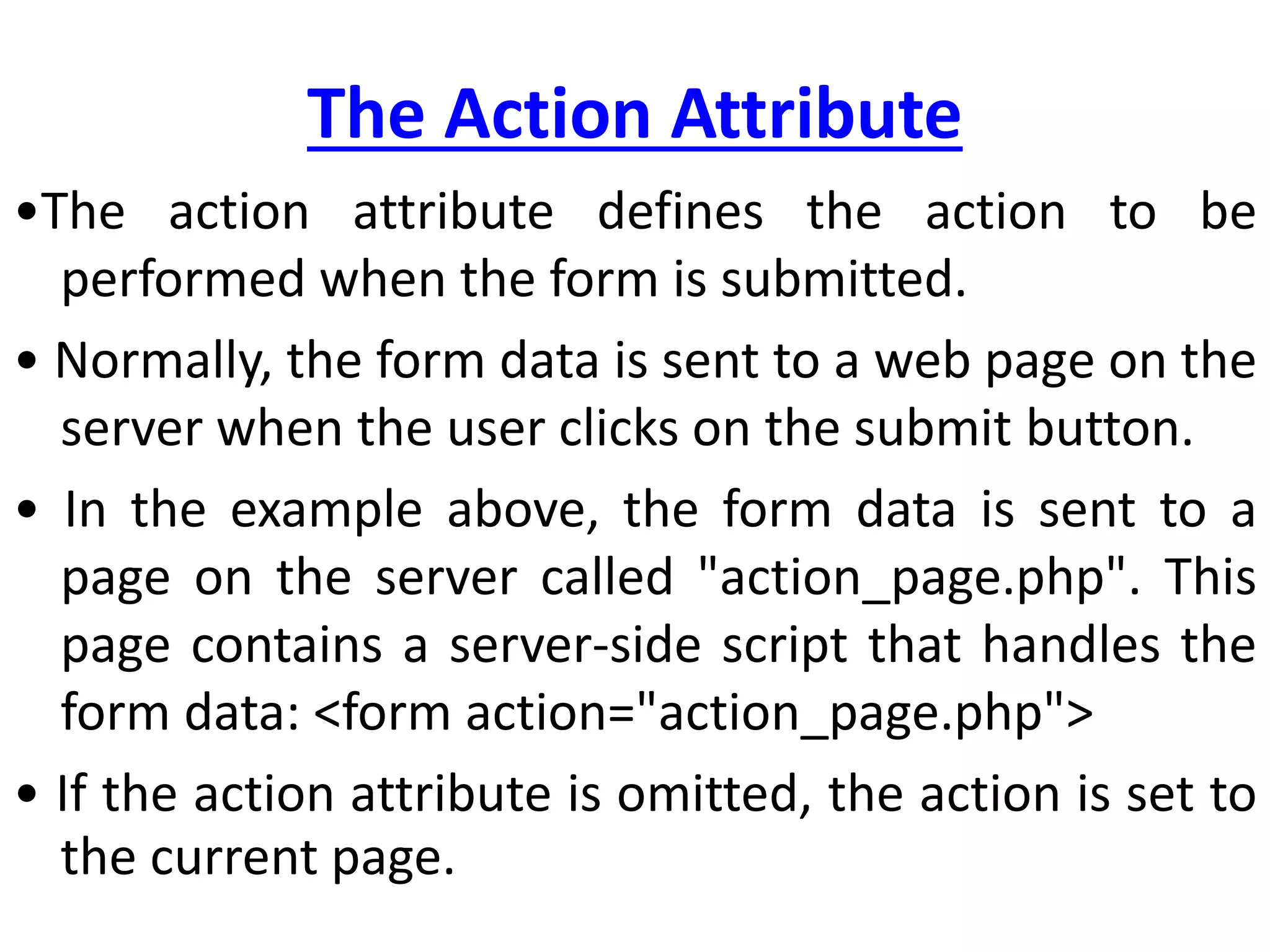 The Action Attribute
•The action attribute defines the action to be
performed when the form is submitted.
• Normally, the form data is sent to a web page on the
server when the user clicks on the submit button.
• In the example above, the form data is sent to a
page on the server called "action_page.php". This
page contains a server-side script that handles the
form data: <form action="action_page.php">
• If the action attribute is omitted, the action is set to
the current page.
 
