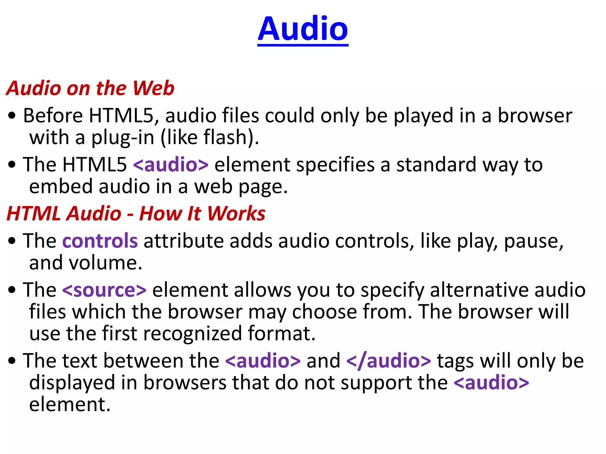 Audio
Audio on the Web
• Before HTML5, audio files could only be played in a browser
with a plug-in (like flash).
• The HTML5 <audio> element specifies a standard way to
embed audio in a web page.
HTML Audio - How It Works
• The controls attribute adds audio controls, like play, pause,
and volume.
• The <source> element allows you to specify alternative audio
files which the browser may choose from. The browser will
use the first recognized format.
• The text between the <audio> and </audio> tags will only be
displayed in browsers that do not support the <audio>
element.
 