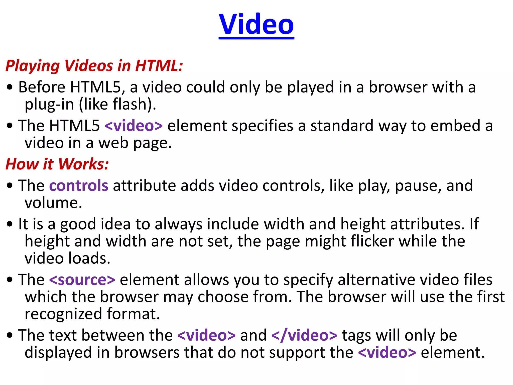 Video
Playing Videos in HTML:
• Before HTML5, a video could only be played in a browser with a
plug-in (like flash).
• The HTML5 <video> element specifies a standard way to embed a
video in a web page.
How it Works:
• The controls attribute adds video controls, like play, pause, and
volume.
• It is a good idea to always include width and height attributes. If
height and width are not set, the page might flicker while the
video loads.
• The <source> element allows you to specify alternative video files
which the browser may choose from. The browser will use the first
recognized format.
• The text between the <video> and </video> tags will only be
displayed in browsers that do not support the <video> element.
 