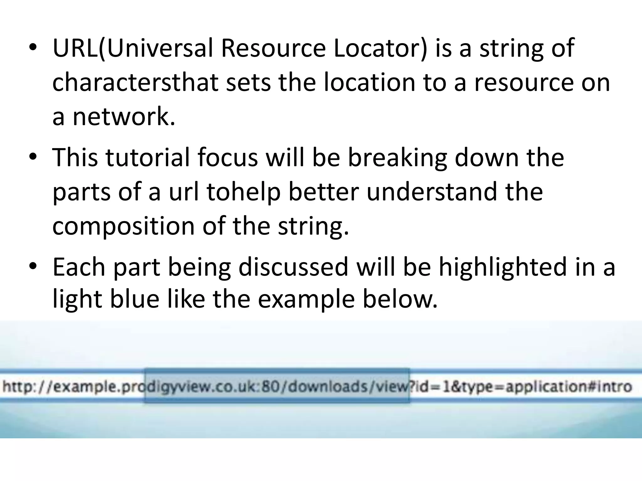 • URL(Universal Resource Locator) is a string of
charactersthat sets the location to a resource on
a network.
• This tutorial focus will be breaking down the
parts of a url tohelp better understand the
composition of the string.
• Each part being discussed will be highlighted in a
light blue like the example below.
 