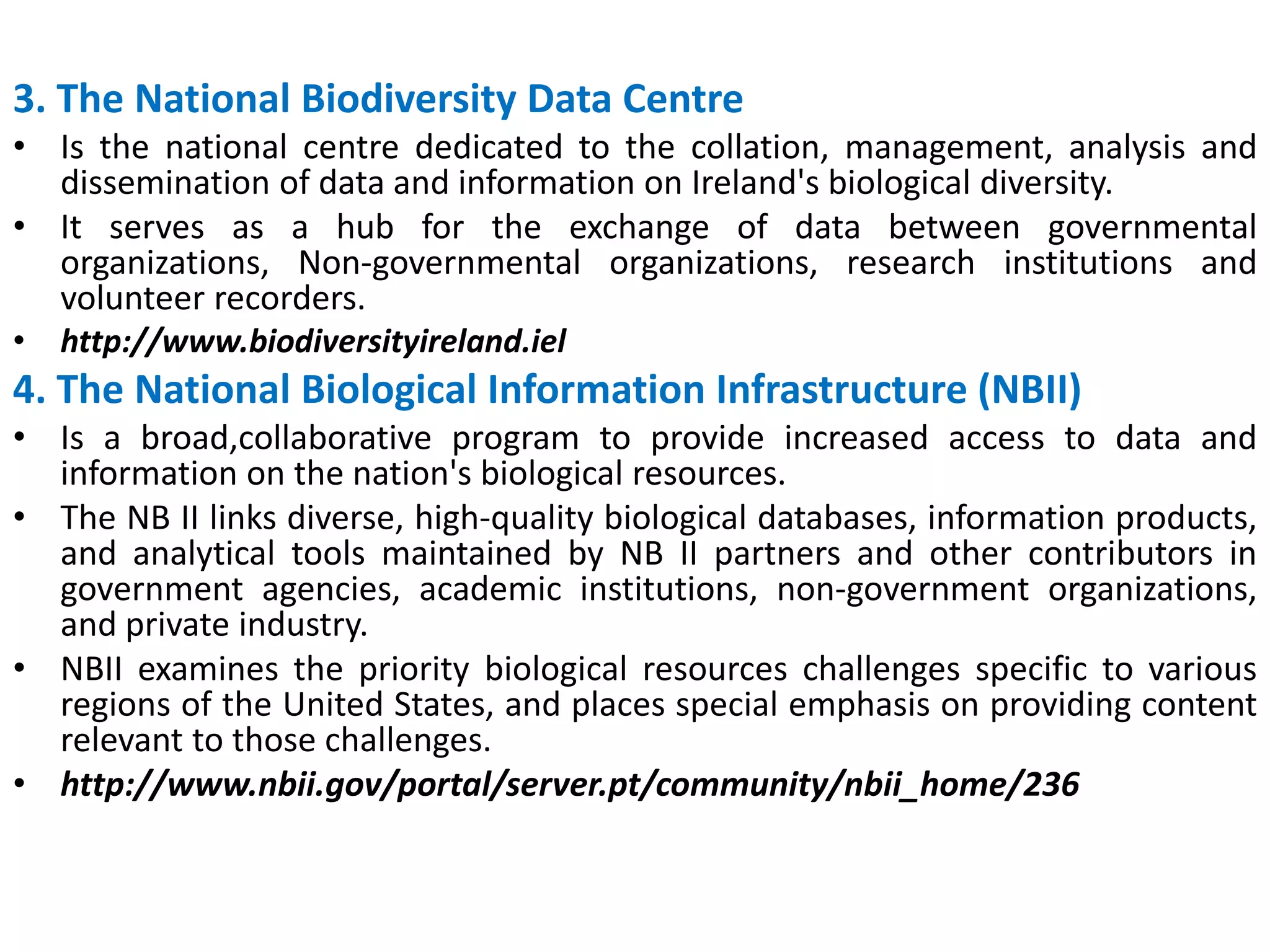 3. The National Biodiversity Data Centre
• Is the national centre dedicated to the collation, management, analysis and
dissemination of data and information on Ireland's biological diversity.
• It serves as a hub for the exchange of data between governmental
organizations, Non-governmental organizations, research institutions and
volunteer recorders.
• http://www.biodiversityireland.iel
4. The National Biological Information Infrastructure (NBII)
• Is a broad,collaborative program to provide increased access to data and
information on the nation's biological resources.
• The NB II links diverse, high-quality biological databases, information products,
and analytical tools maintained by NB II partners and other contributors in
government agencies, academic institutions, non-government organizations,
and private industry.
• NBII examines the priority biological resources challenges specific to various
regions of the United States, and places special emphasis on providing content
relevant to those challenges.
• http://www.nbii.gov/portal/server.pt/community/nbii_home/236
 
