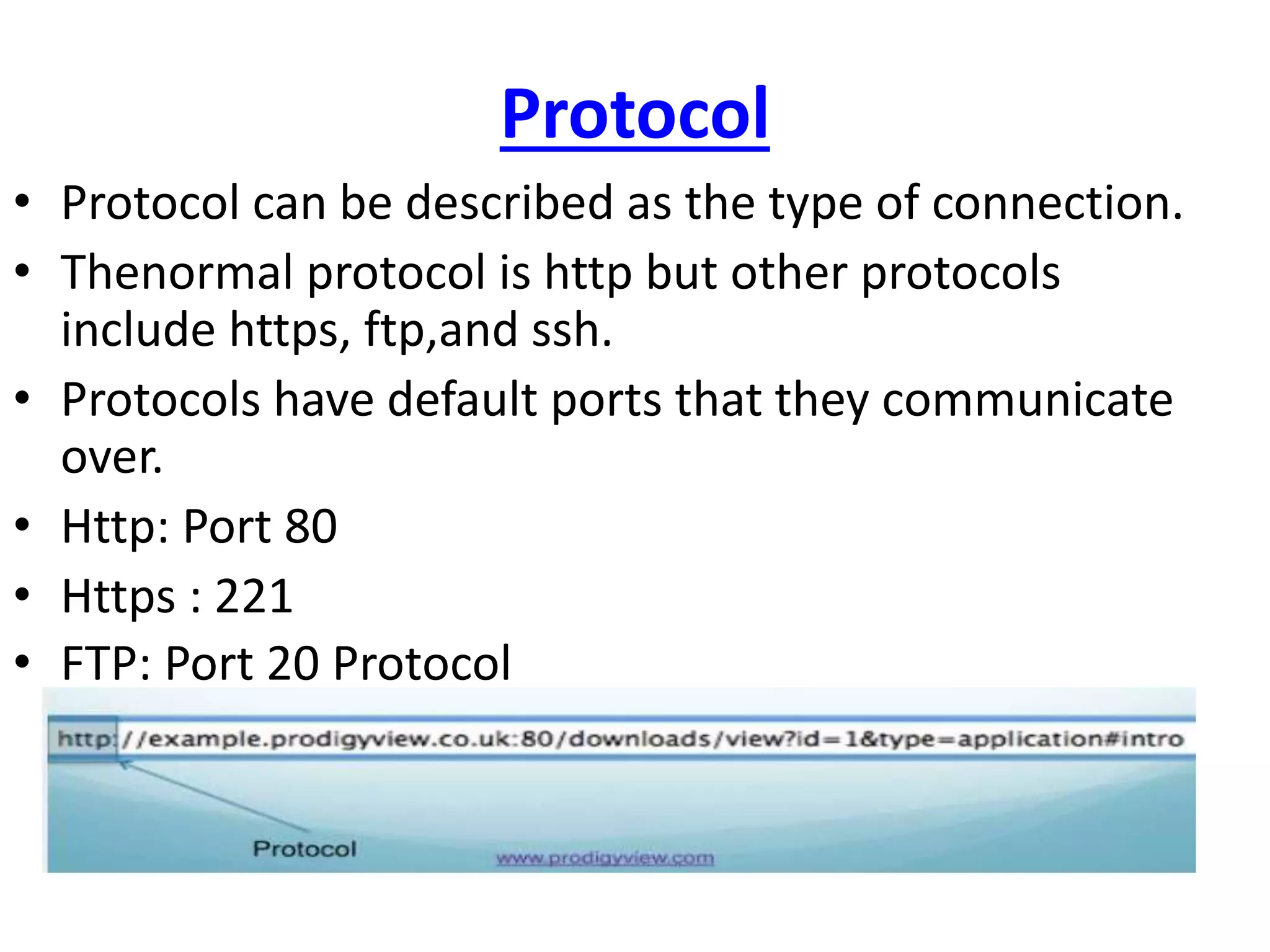 Protocol
• Protocol can be described as the type of connection.
• Thenormal protocol is http but other protocols
include https, ftp,and ssh.
• Protocols have default ports that they communicate
over.
• Http: Port 80
• Https : 221
• FTP: Port 20 Protocol
 