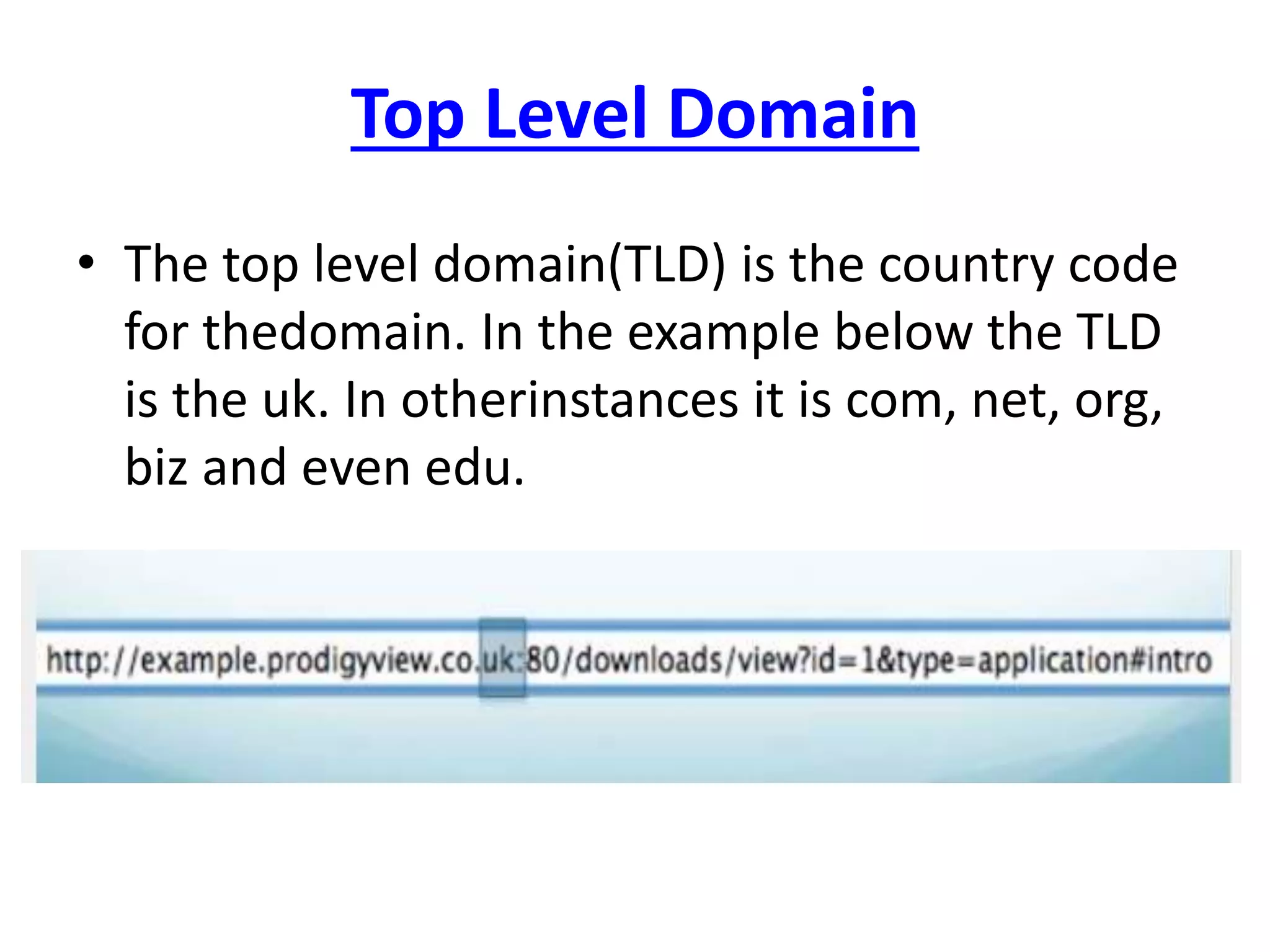 Top Level Domain
• The top level domain(TLD) is the country code
for thedomain. In the example below the TLD
is the uk. In otherinstances it is com, net, org,
biz and even edu.
 
