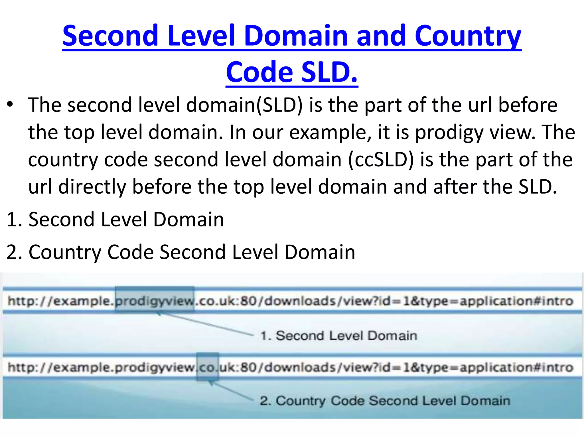 Second Level Domain and Country
Code SLD.
• The second level domain(SLD) is the part of the url before
the top level domain. In our example, it is prodigy view. The
country code second level domain (ccSLD) is the part of the
url directly before the top level domain and after the SLD.
1. Second Level Domain
2. Country Code Second Level Domain
 