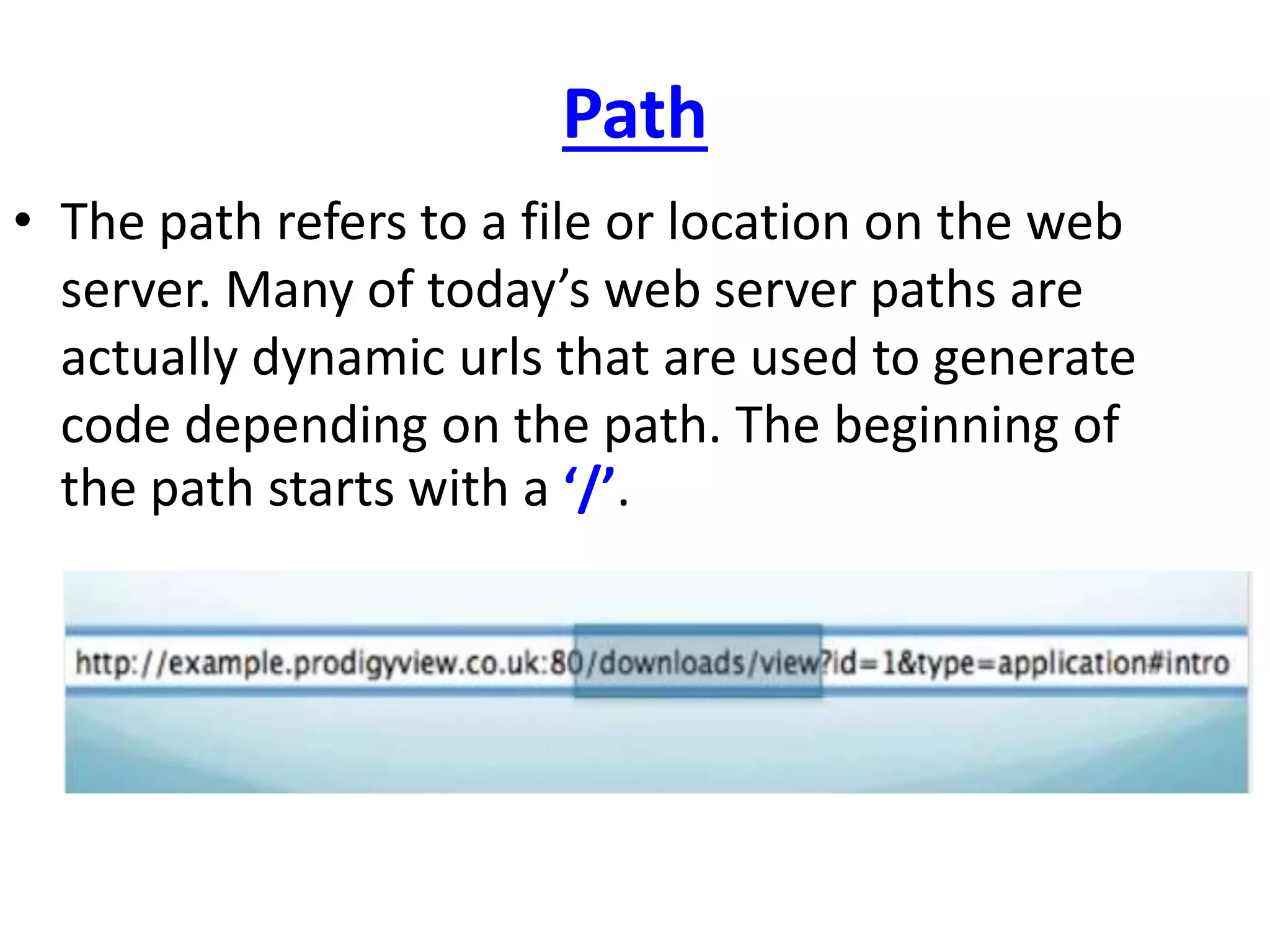 Path
• The path refers to a file or location on the web
server. Many of today’s web server paths are
actually dynamic urls that are used to generate
code depending on the path. The beginning of
the path starts with a ‘/’.
 