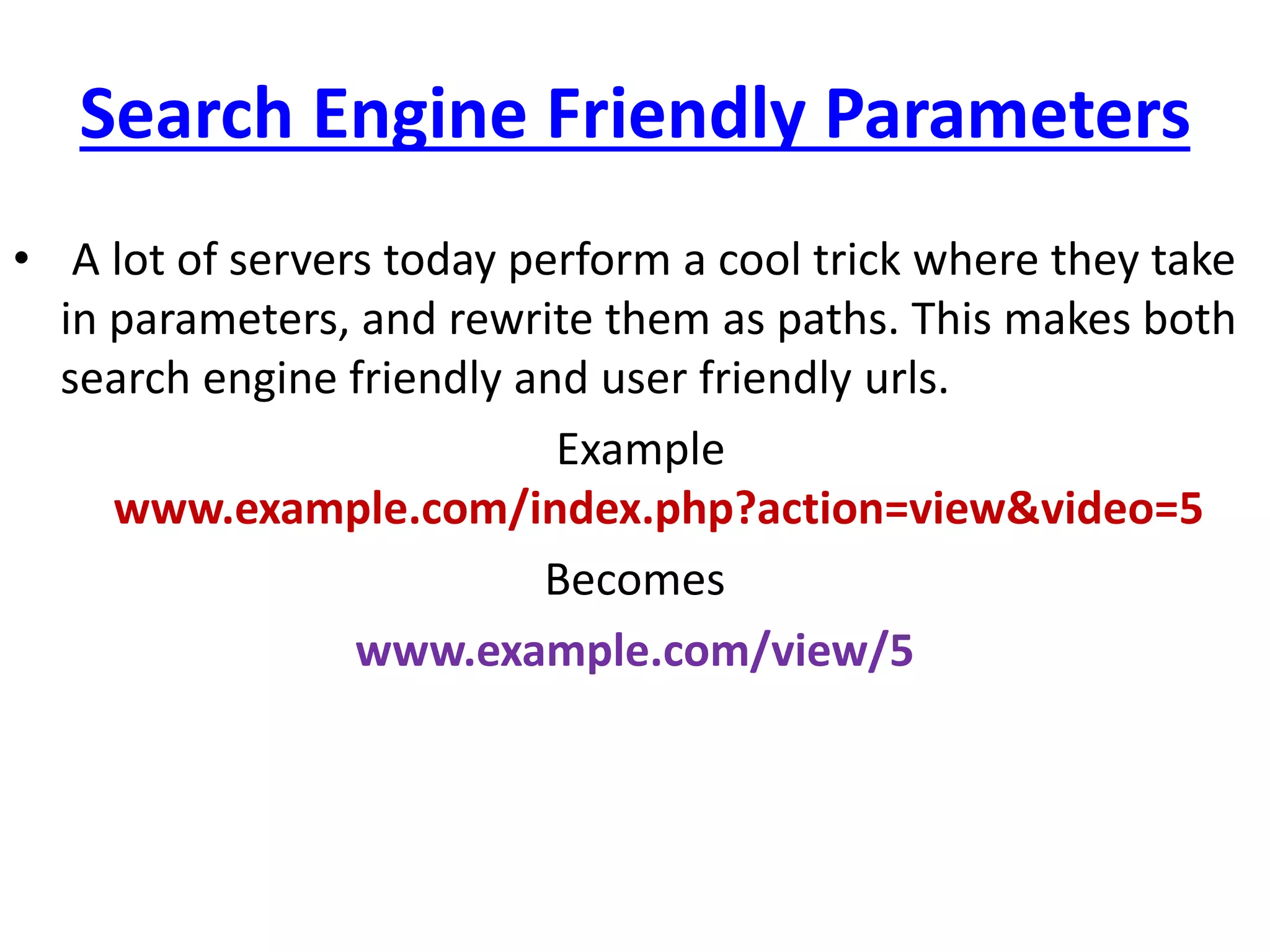 Search Engine Friendly Parameters
• A lot of servers today perform a cool trick where they take
in parameters, and rewrite them as paths. This makes both
search engine friendly and user friendly urls.
Example
www.example.com/index.php?action=view&video=5
Becomes
www.example.com/view/5
 