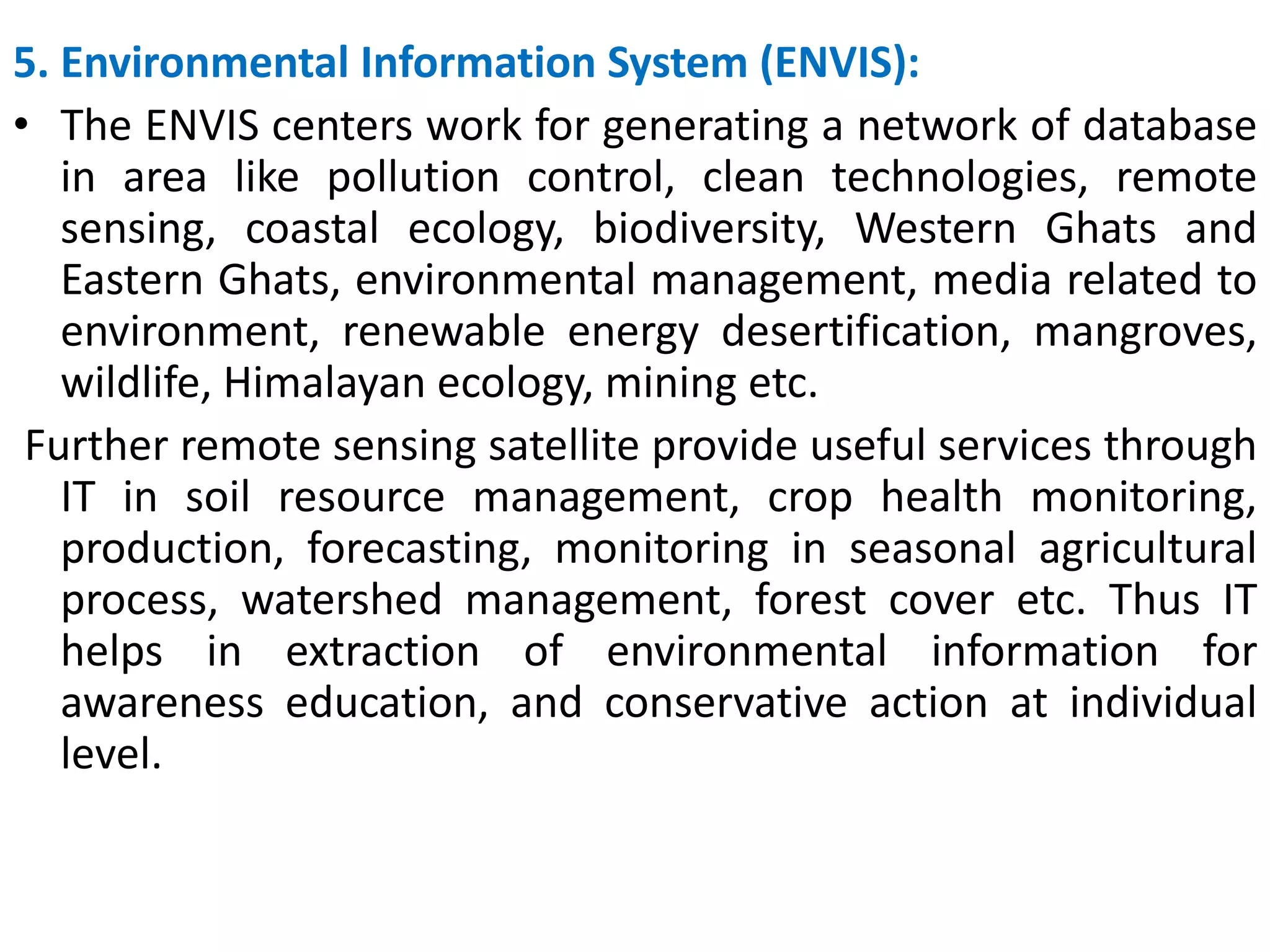 5. Environmental Information System (ENVIS):
• The ENVIS centers work for generating a network of database
in area like pollution control, clean technologies, remote
sensing, coastal ecology, biodiversity, Western Ghats and
Eastern Ghats, environmental management, media related to
environment, renewable energy desertification, mangroves,
wildlife, Himalayan ecology, mining etc.
Further remote sensing satellite provide useful services through
IT in soil resource management, crop health monitoring,
production, forecasting, monitoring in seasonal agricultural
process, watershed management, forest cover etc. Thus IT
helps in extraction of environmental information for
awareness education, and conservative action at individual
level.
 