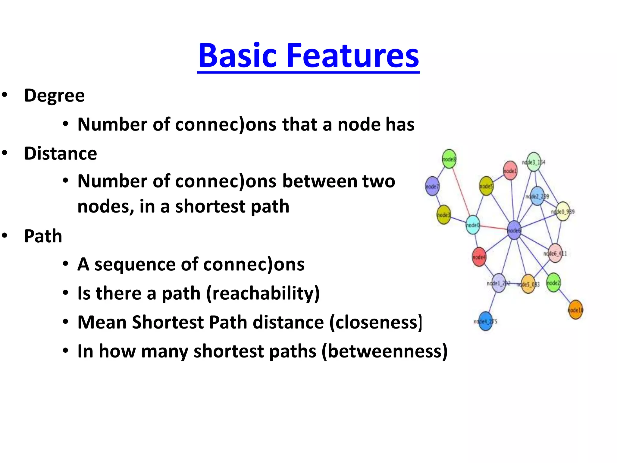 Basic Features
• Degree
• Number of connec)ons that a node has
• Distance
• Number of connec)ons between two
nodes, in a shortest path
• Path
• A sequence of connec)ons
• Is there a path (reachability)
• Mean Shortest Path distance (closeness)
• In how many shortest paths (betweenness)
 