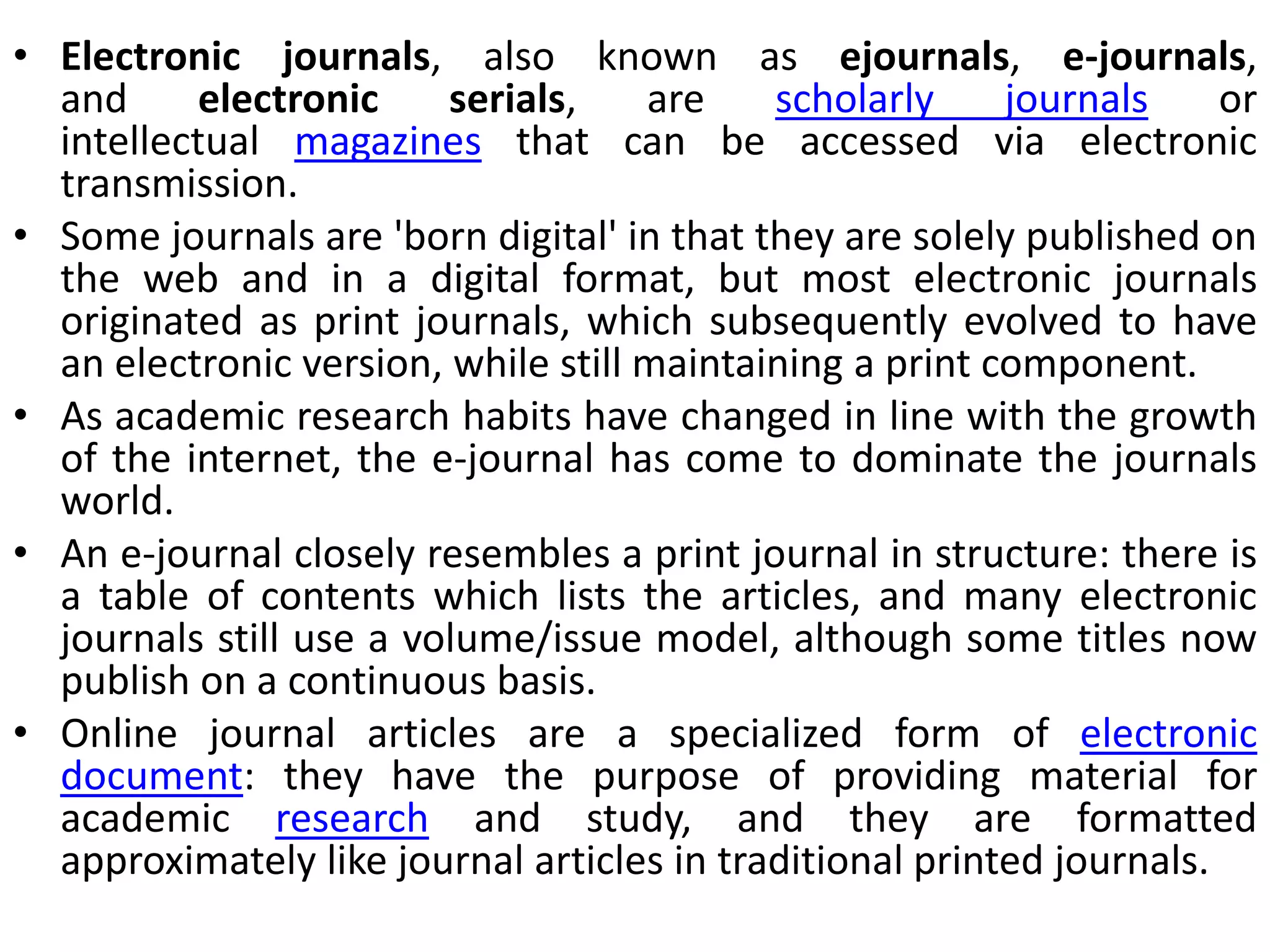 • Electronic journals, also known as ejournals, e-journals,
and electronic serials, are scholarly journals or
intellectual magazines that can be accessed via electronic
transmission.
• Some journals are 'born digital' in that they are solely published on
the web and in a digital format, but most electronic journals
originated as print journals, which subsequently evolved to have
an electronic version, while still maintaining a print component.
• As academic research habits have changed in line with the growth
of the internet, the e-journal has come to dominate the journals
world.
• An e-journal closely resembles a print journal in structure: there is
a table of contents which lists the articles, and many electronic
journals still use a volume/issue model, although some titles now
publish on a continuous basis.
• Online journal articles are a specialized form of electronic
document: they have the purpose of providing material for
academic research and study, and they are formatted
approximately like journal articles in traditional printed journals.
 