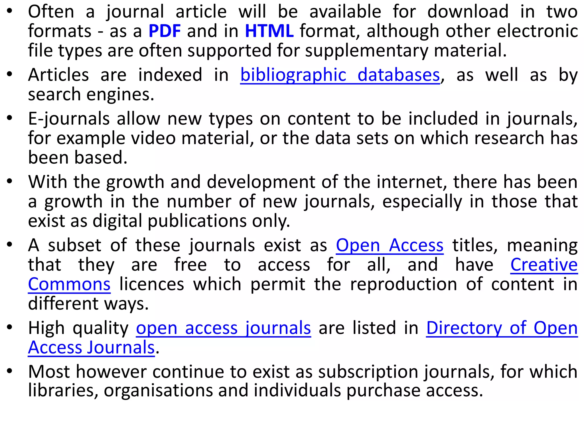 • Often a journal article will be available for download in two
formats - as a PDF and in HTML format, although other electronic
file types are often supported for supplementary material.
• Articles are indexed in bibliographic databases, as well as by
search engines.
• E-journals allow new types on content to be included in journals,
for example video material, or the data sets on which research has
been based.
• With the growth and development of the internet, there has been
a growth in the number of new journals, especially in those that
exist as digital publications only.
• A subset of these journals exist as Open Access titles, meaning
that they are free to access for all, and have Creative
Commons licences which permit the reproduction of content in
different ways.
• High quality open access journals are listed in Directory of Open
Access Journals.
• Most however continue to exist as subscription journals, for which
libraries, organisations and individuals purchase access.
 