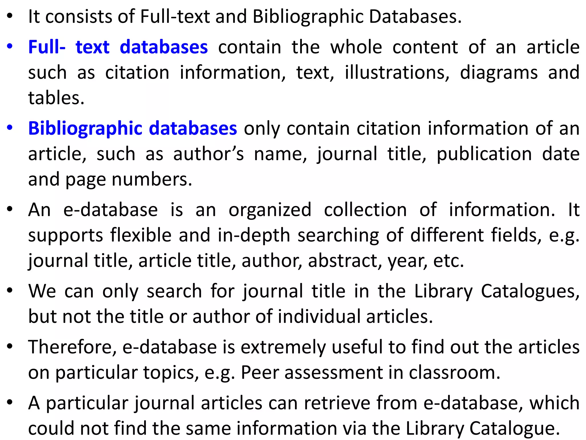 • It consists of Full-text and Bibliographic Databases.
• Full- text databases contain the whole content of an article
such as citation information, text, illustrations, diagrams and
tables.
• Bibliographic databases only contain citation information of an
article, such as author’s name, journal title, publication date
and page numbers.
• An e-database is an organized collection of information. It
supports flexible and in-depth searching of different fields, e.g.
journal title, article title, author, abstract, year, etc.
• We can only search for journal title in the Library Catalogues,
but not the title or author of individual articles.
• Therefore, e-database is extremely useful to find out the articles
on particular topics, e.g. Peer assessment in classroom.
• A particular journal articles can retrieve from e-database, which
could not find the same information via the Library Catalogue.
 