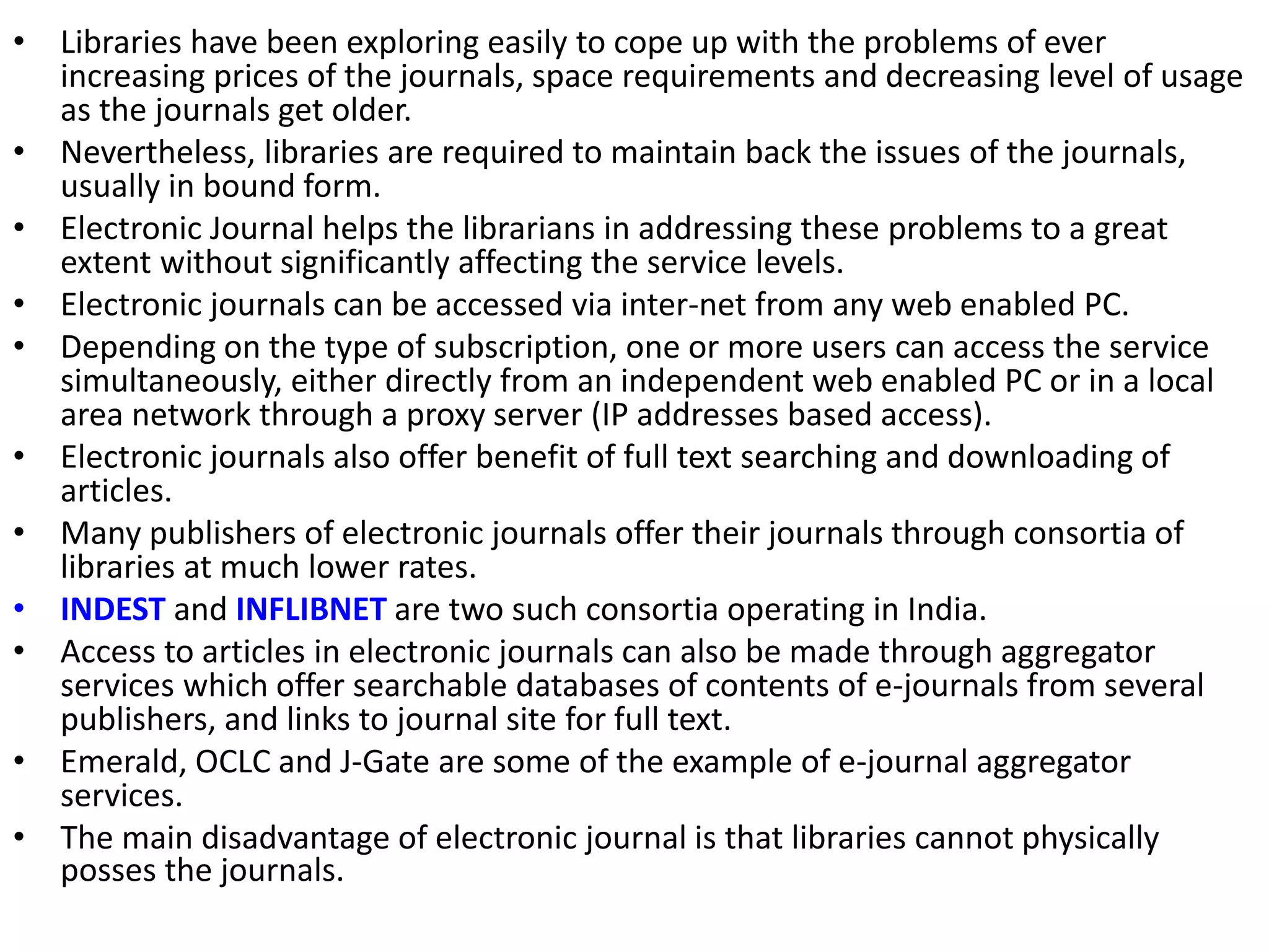 • Libraries have been exploring easily to cope up with the problems of ever
increasing prices of the journals, space requirements and decreasing level of usage
as the journals get older.
• Nevertheless, libraries are required to maintain back the issues of the journals,
usually in bound form.
• Electronic Journal helps the librarians in addressing these problems to a great
extent without significantly affecting the service levels.
• Electronic journals can be accessed via inter-net from any web enabled PC.
• Depending on the type of subscription, one or more users can access the service
simultaneously, either directly from an independent web enabled PC or in a local
area network through a proxy server (IP addresses based access).
• Electronic journals also offer benefit of full text searching and downloading of
articles.
• Many publishers of electronic journals offer their journals through consortia of
libraries at much lower rates.
• INDEST and INFLIBNET are two such consortia operating in India.
• Access to articles in electronic journals can also be made through aggregator
services which offer searchable databases of contents of e-journals from several
publishers, and links to journal site for full text.
• Emerald, OCLC and J-Gate are some of the example of e-journal aggregator
services.
• The main disadvantage of electronic journal is that libraries cannot physically
posses the journals.
 