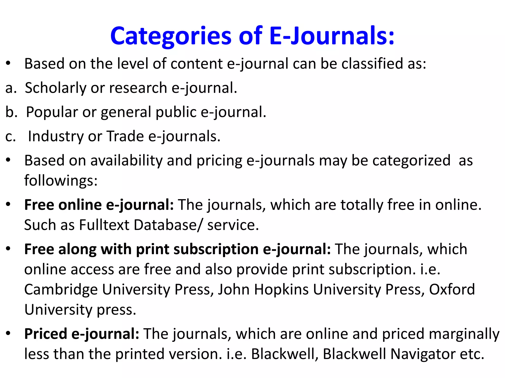Categories of E-Journals:
• Based on the level of content e-journal can be classified as:
a. Scholarly or research e-journal.
b. Popular or general public e-journal.
c. Industry or Trade e-journals.
• Based on availability and pricing e-journals may be categorized as
followings:
• Free online e-journal: The journals, which are totally free in online.
Such as Fulltext Database/ service.
• Free along with print subscription e-journal: The journals, which
online access are free and also provide print subscription. i.e.
Cambridge University Press, John Hopkins University Press, Oxford
University press.
• Priced e-journal: The journals, which are online and priced marginally
less than the printed version. i.e. Blackwell, Blackwell Navigator etc.
 