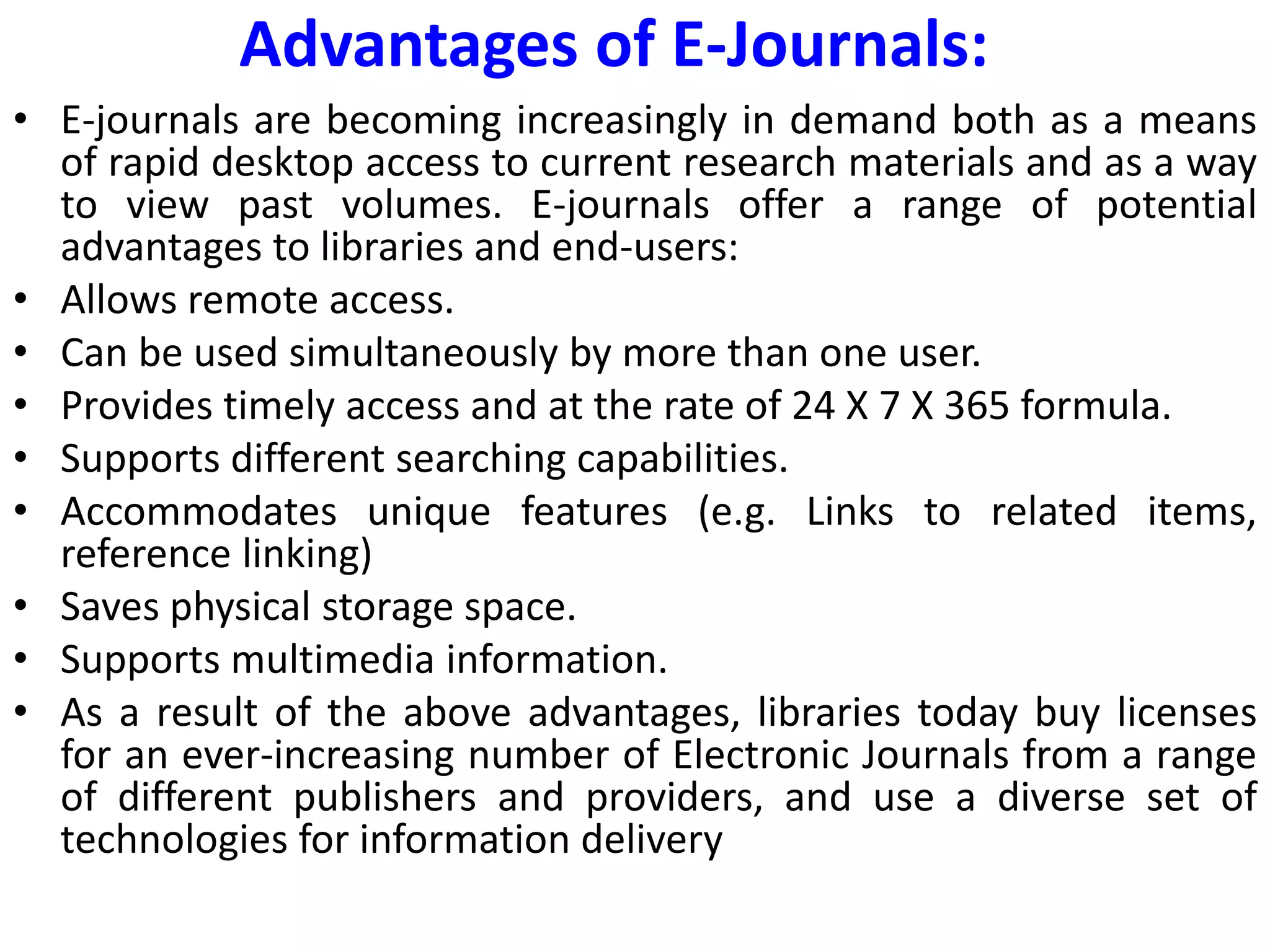 Advantages of E-Journals:
• E-journals are becoming increasingly in demand both as a means
of rapid desktop access to current research materials and as a way
to view past volumes. E-journals offer a range of potential
advantages to libraries and end-users:
• Allows remote access.
• Can be used simultaneously by more than one user.
• Provides timely access and at the rate of 24 X 7 X 365 formula.
• Supports different searching capabilities.
• Accommodates unique features (e.g. Links to related items,
reference linking)
• Saves physical storage space.
• Supports multimedia information.
• As a result of the above advantages, libraries today buy licenses
for an ever-increasing number of Electronic Journals from a range
of different publishers and providers, and use a diverse set of
technologies for information delivery
 