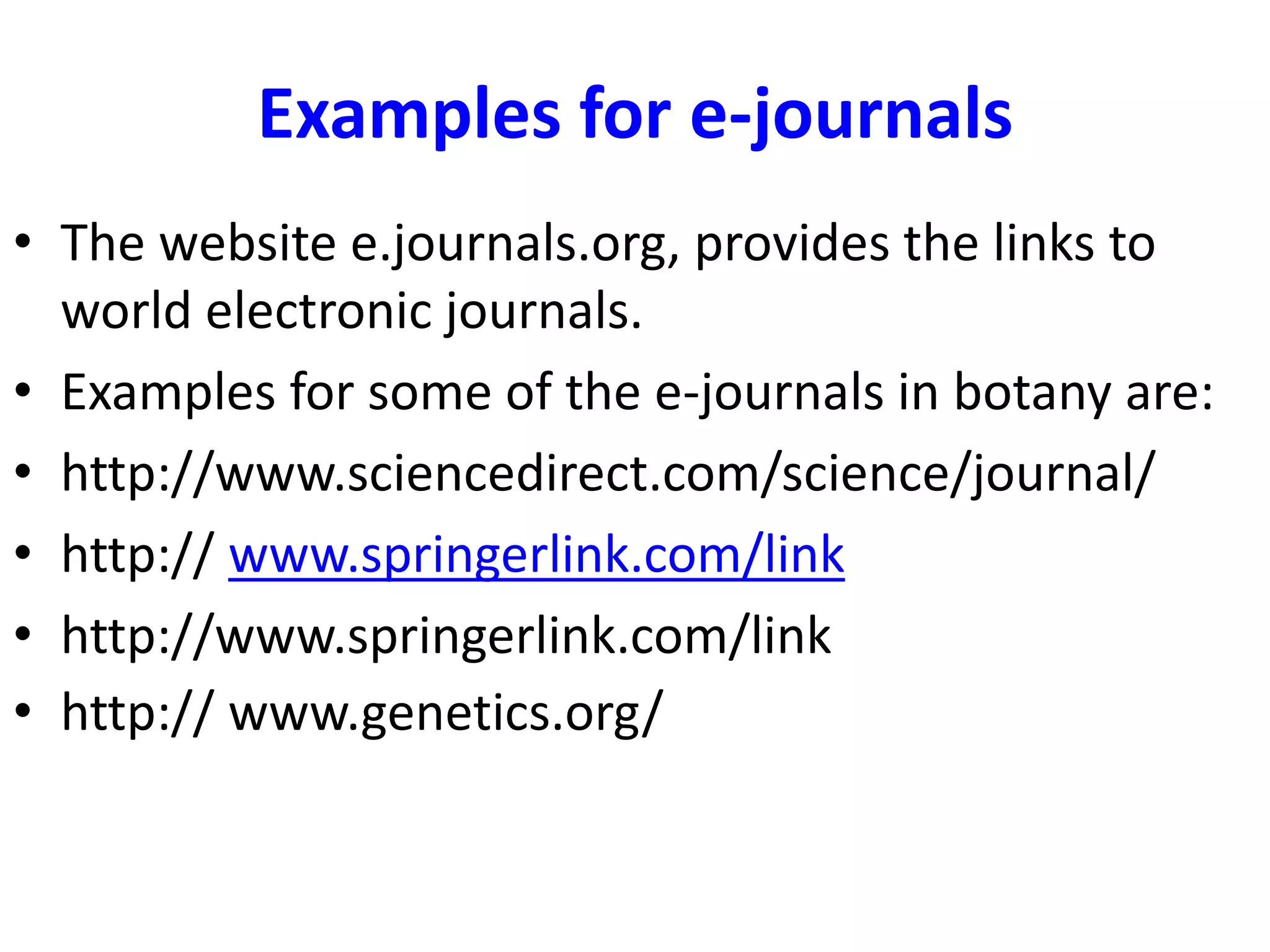 Examples for e-journals
• The website e.journals.org, provides the links to
world electronic journals.
• Examples for some of the e-journals in botany are:
• http://www.sciencedirect.com/science/journal/
• http:// www.springerlink.com/link
• http://www.springerlink.com/link
• http:// www.genetics.org/
 