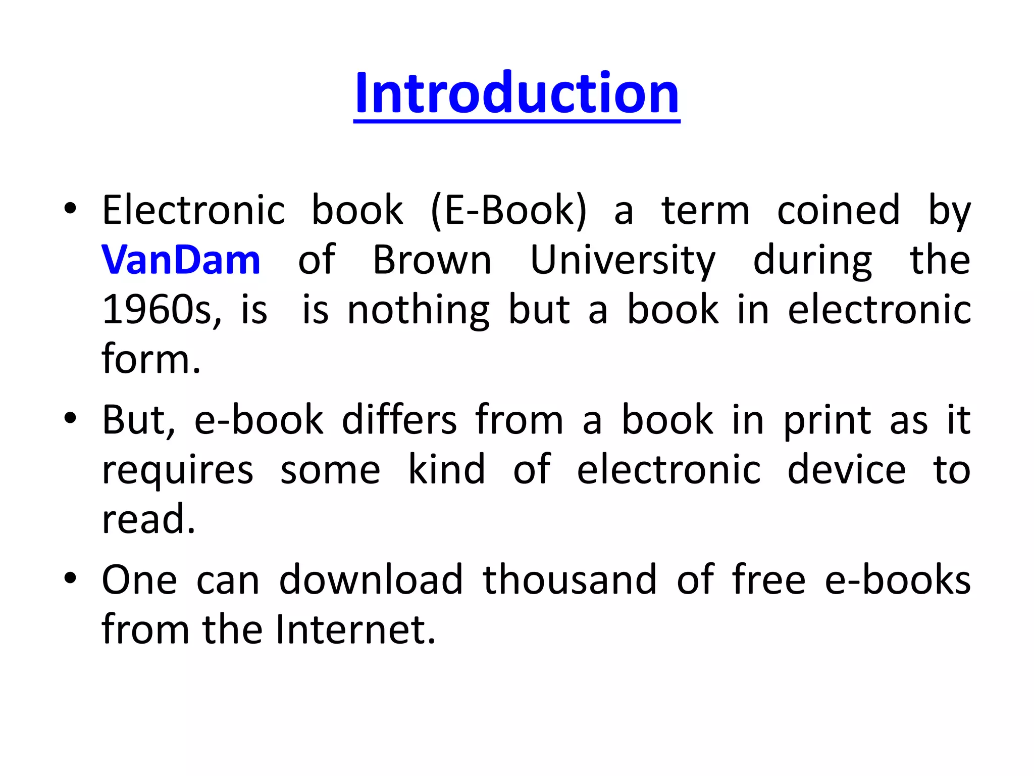 Introduction
• Electronic book (E-Book) a term coined by
VanDam of Brown University during the
1960s, is is nothing but a book in electronic
form.
• But, e-book differs from a book in print as it
requires some kind of electronic device to
read.
• One can download thousand of free e-books
from the Internet.
 